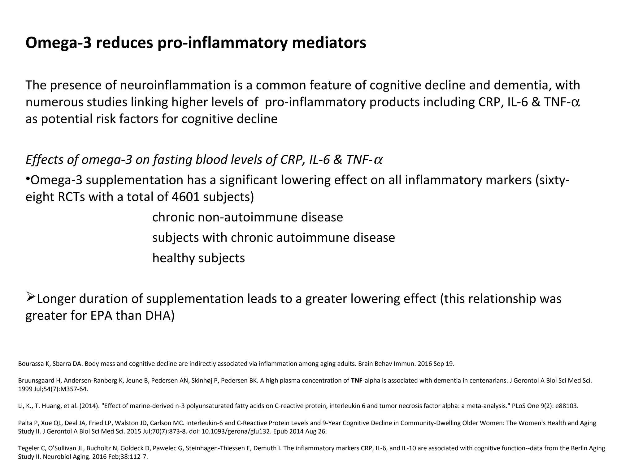 Omega-3 reduces pro-inflammatory mediators
The presence of neuroinflammation is a common feature of cognitive decline and dementia, with 
numerous studies linking higher levels of  pro-inflammatory products including CRP, IL-6 & TNF-α 
as potential risk factors for cognitive decline
Effects of omega-3 on fasting blood levels of CRP, IL-6 & TNF-α
•Omega-3 supplementation has a significant lowering effect on all inflammatory markers (sixty-
eight RCTs with a total of 4601 subjects)
chronic non-autoimmune disease
subjects with chronic autoimmune disease
healthy subjects
Longer duration of supplementation leads to a greater lowering effect (this relationship was 
greater for EPA than DHA)
Bourassa K, Sbarra DA. Body mass and cognitive decline are indirectly associated via inflammation among aging adults. Brain Behav Immun. 2016 Sep 19. 
Bruunsgaard H, Andersen-Ranberg K, Jeune B, Pedersen AN, Skinhøj P, Pedersen BK. A high plasma concentration of TNF-alpha is associated with dementia in centenarians. J Gerontol A Biol Sci Med Sci. 
1999 Jul;54(7):M357-64.
Li, K., T. Huang, et al. (2014). "Effect of marine-derived n-3 polyunsaturated fatty acids on C-reactive protein, interleukin 6 and tumor necrosis factor alpha: a meta-analysis." PLoS One 9(2): e88103. 
Palta P, Xue QL, Deal JA, Fried LP, Walston JD, Carlson MC. Interleukin-6 and C-Reactive Protein Levels and 9-Year Cognitive Decline in Community-Dwelling Older Women: The Women's Health and Aging 
Study II. J Gerontol A Biol Sci Med Sci. 2015 Jul;70(7):873-8. doi: 10.1093/gerona/glu132. Epub 2014 Aug 26.
Tegeler C, O'Sullivan JL, Bucholtz N, Goldeck D, Pawelec G, Steinhagen-Thiessen E, Demuth I. The inflammatory markers CRP, IL-6, and IL-10 are associated with cognitive function--data from the Berlin Aging 
Study II. Neurobiol Aging. 2016 Feb;38:112-7. 
 