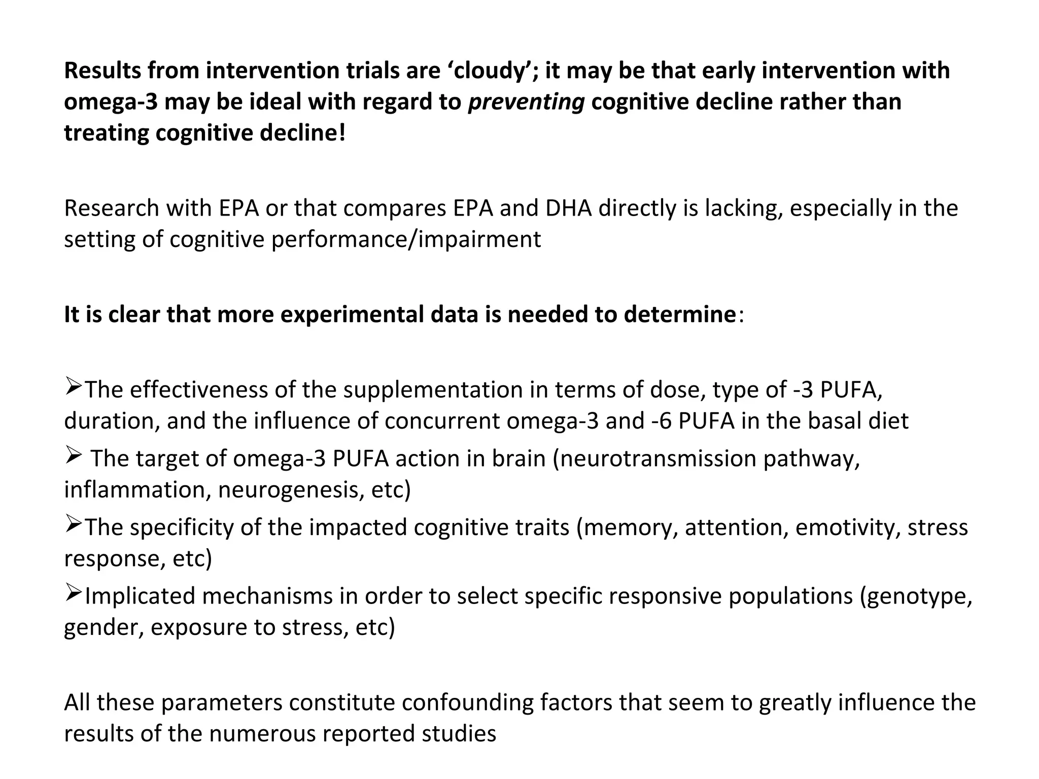 Results from intervention trials are ‘cloudy’; it may be that early intervention with
omega-3 may be ideal with regard to preventing cognitive decline rather than
treating cognitive decline!
Research with EPA or that compares EPA and DHA directly is lacking, especially in the 
setting of cognitive performance/impairment
It is clear that more experimental data is needed to determine:
The effectiveness of the supplementation in terms of dose, type of -3 PUFA, 
duration, and the influence of concurrent omega-3 and -6 PUFA in the basal diet
 The target of omega-3 PUFA action in brain (neurotransmission pathway, 
inflammation, neurogenesis, etc) 
The specificity of the impacted cognitive traits (memory, attention, emotivity, stress 
response, etc) 
Implicated mechanisms in order to select specific responsive populations (genotype, 
gender, exposure to stress, etc) 
All these parameters constitute confounding factors that seem to greatly influence the 
results of the numerous reported studies
 