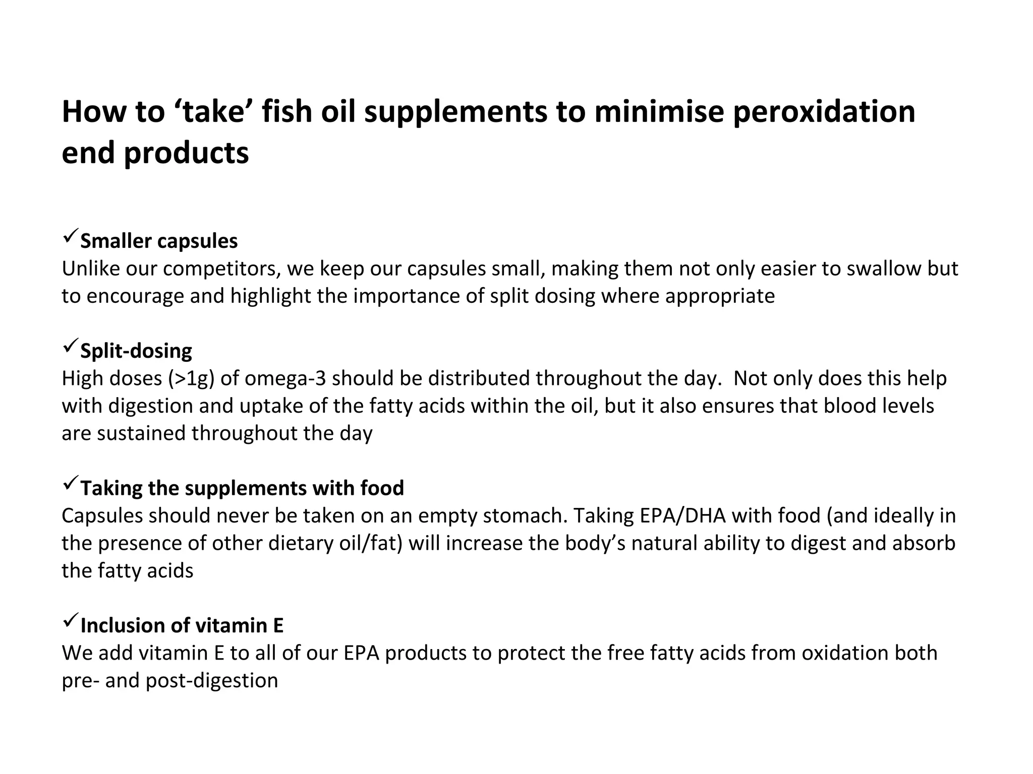  
How to ‘take’ fish oil supplements to minimise peroxidation
end products
 
Smaller capsules
Unlike our competitors, we keep our capsules small, making them not only easier to swallow but 
to encourage and highlight the importance of split dosing where appropriate
Split-dosing
High doses (>1g) of omega-3 should be distributed throughout the day.  Not only does this help 
with digestion and uptake of the fatty acids within the oil, but it also ensures that blood levels 
are sustained throughout the day 
Taking the supplements with food
Capsules should never be taken on an empty stomach. Taking EPA/DHA with food (and ideally in 
the presence of other dietary oil/fat) will increase the body’s natural ability to digest and absorb 
the fatty acids 
Inclusion of vitamin E
We add vitamin E to all of our EPA products to protect the free fatty acids from oxidation both 
pre- and post-digestion
 