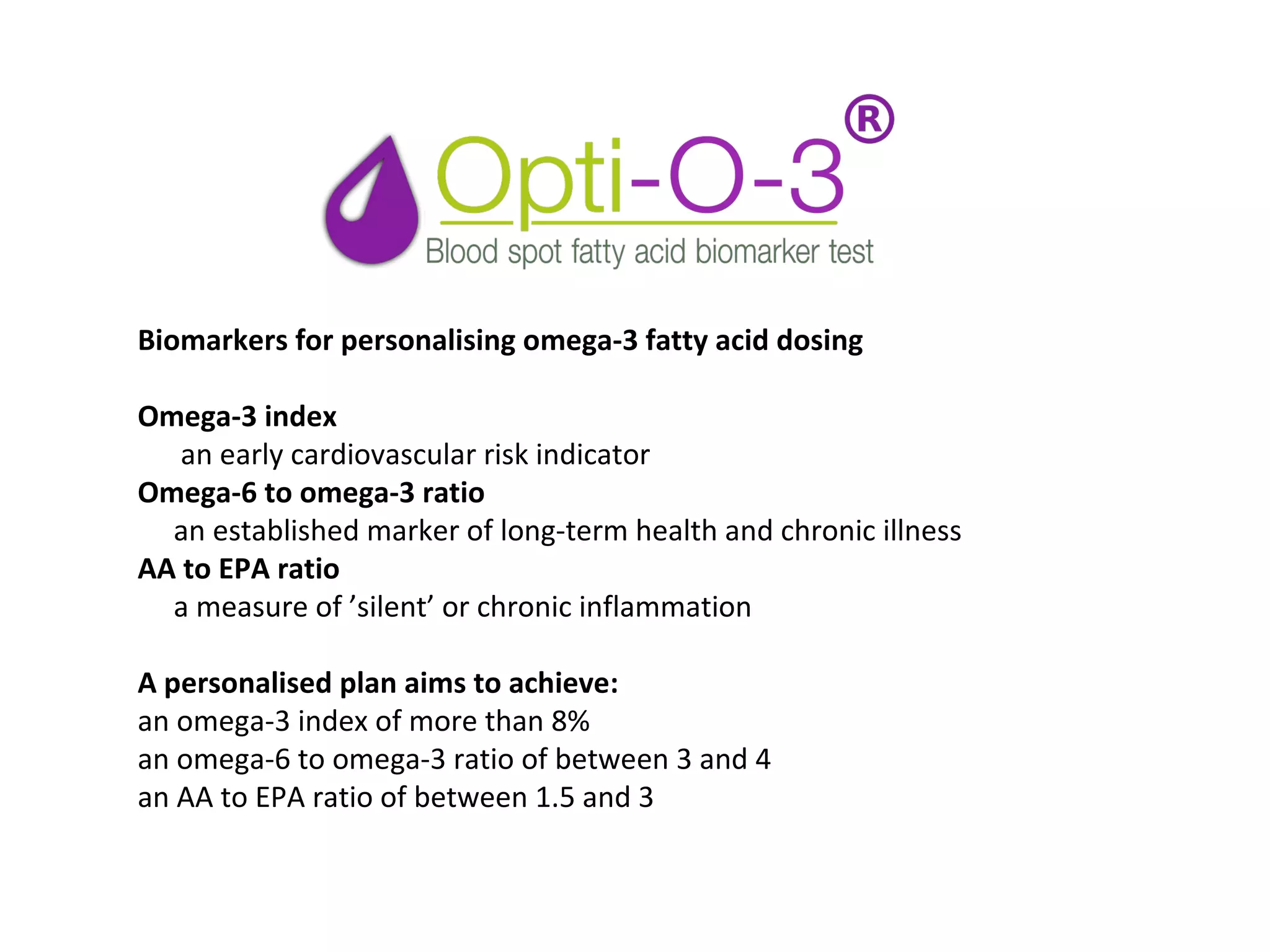Biomarkers for personalising omega-3 fatty acid dosing
Omega-3 index
      an early cardiovascular risk indicator
Omega-6 to omega-3 ratio
     an established marker of long-term health and chronic illness
AA to EPA ratio
     a measure of ’silent’ or chronic inflammation
A personalised plan aims to achieve:
an omega-3 index of more than 8% 
an omega-6 to omega-3 ratio of between 3 and 4
an AA to EPA ratio of between 1.5 and 3 
 