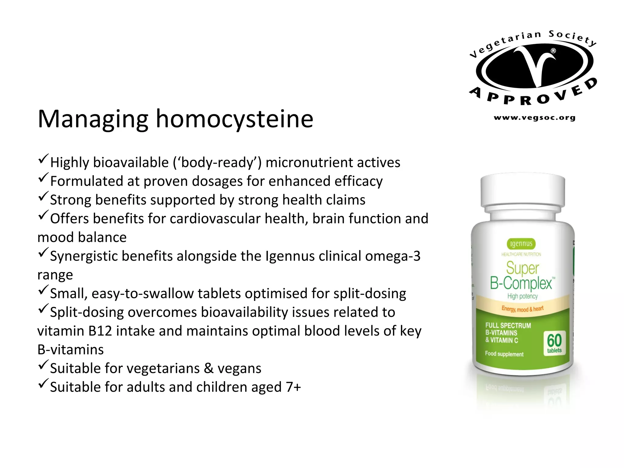 Managing homocysteine
Highly bioavailable (‘body-ready’) micronutrient actives
Formulated at proven dosages for enhanced efficacy
Strong benefits supported by strong health claims
Offers benefits for cardiovascular health, brain function and
mood balance
Synergistic benefits alongside the Igennus clinical omega-3
range
Small, easy-to-swallow tablets optimised for split-dosing
Split-dosing overcomes bioavailability issues related to
vitamin B12 intake and maintains optimal blood levels of key
B-vitamins
Suitable for vegetarians & vegans
Suitable for adults and children aged 7+
 