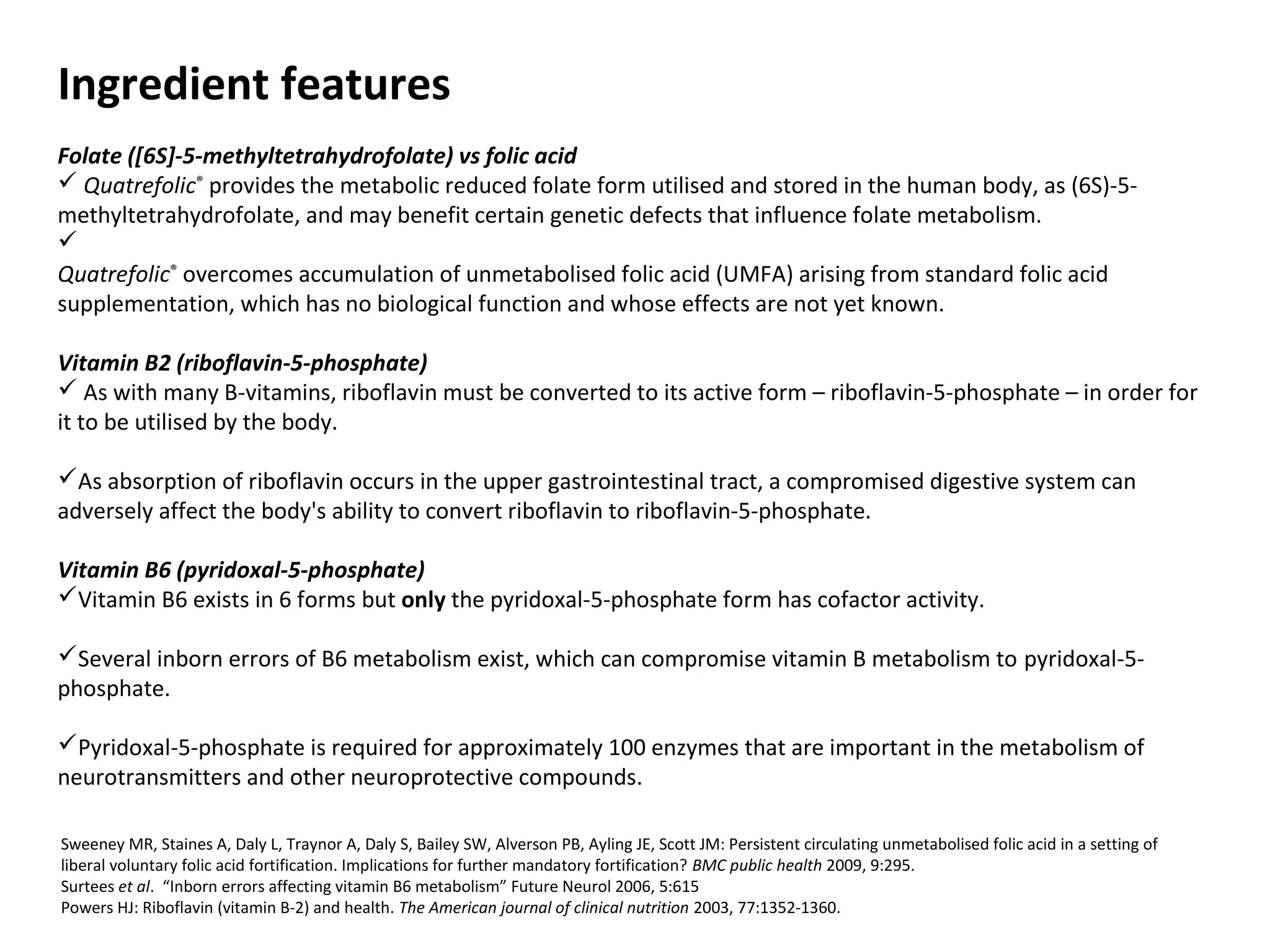 Ingredient features
Folate ([6S]-5-methyltetrahydrofolate) vs folic acid
 Quatrefolic®
provides the metabolic reduced folate form utilised and stored in the human body, as (6S)-5-
methyltetrahydrofolate, and may benefit certain genetic defects that influence folate metabolism.

Quatrefolic®
overcomes accumulation of unmetabolised folic acid (UMFA) arising from standard folic acid
supplementation, which has no biological function and whose effects are not yet known.
Vitamin B2 (riboflavin-5-phosphate)
 As with many B-vitamins, riboflavin must be converted to its active form – riboflavin-5-phosphate – in order for
it to be utilised by the body.
As absorption of riboflavin occurs in the upper gastrointestinal tract, a compromised digestive system can
adversely affect the body's ability to convert riboflavin to riboflavin-5-phosphate.
Vitamin B6 (pyridoxal-5-phosphate)
Vitamin B6 exists in 6 forms but only the pyridoxal-5-phosphate form has cofactor activity.
Several inborn errors of B6 metabolism exist, which can compromise vitamin B metabolism to pyridoxal-5-
phosphate.
Pyridoxal-5-phosphate is required for approximately 100 enzymes that are important in the metabolism of
neurotransmitters and other neuroprotective compounds.
Sweeney MR, Staines A, Daly L, Traynor A, Daly S, Bailey SW, Alverson PB, Ayling JE, Scott JM: Persistent circulating unmetabolised folic acid in a setting of
liberal voluntary folic acid fortification. Implications for further mandatory fortification? BMC public health 2009, 9:295.
Surtees et al. “Inborn errors affecting vitamin B6 metabolism” Future Neurol 2006, 5:615
Powers HJ: Riboflavin (vitamin B-2) and health. The American journal of clinical nutrition 2003, 77:1352-1360.
 