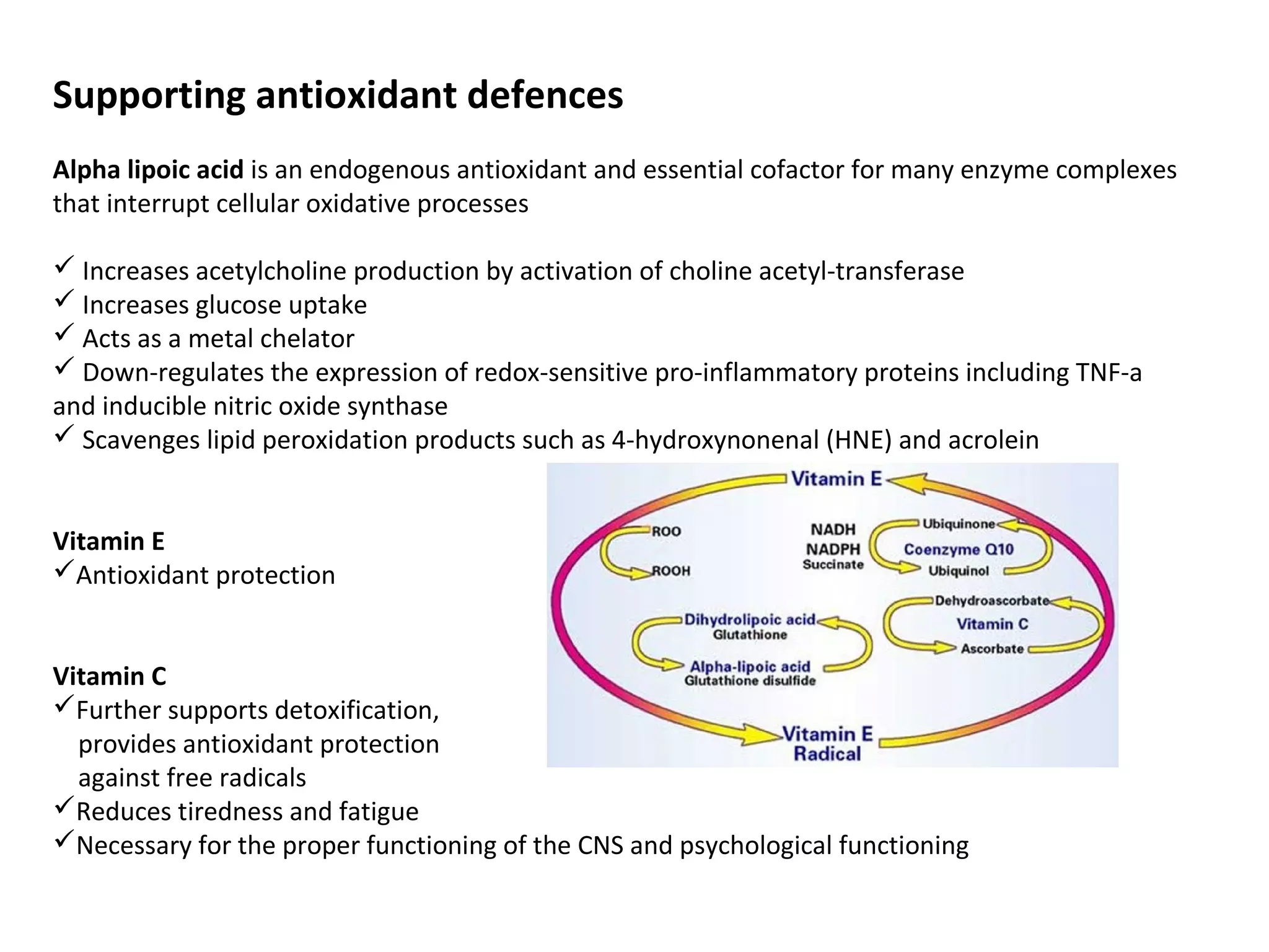 Supporting antioxidant defences
Alpha lipoic acid is an endogenous antioxidant and essential cofactor for many enzyme complexes
that interrupt cellular oxidative processes
 Increases acetylcholine production by activation of choline acetyl-transferase
 Increases glucose uptake
 Acts as a metal chelator
 Down-regulates the expression of redox-sensitive pro-inflammatory proteins including TNF-a
and inducible nitric oxide synthase
 Scavenges lipid peroxidation products such as 4-hydroxynonenal (HNE) and acrolein
Vitamin E
Antioxidant protection
Vitamin C
Further supports detoxification,
provides antioxidant protection
against free radicals
Reduces tiredness and fatigue
Necessary for the proper functioning of the CNS and psychological functioning
 