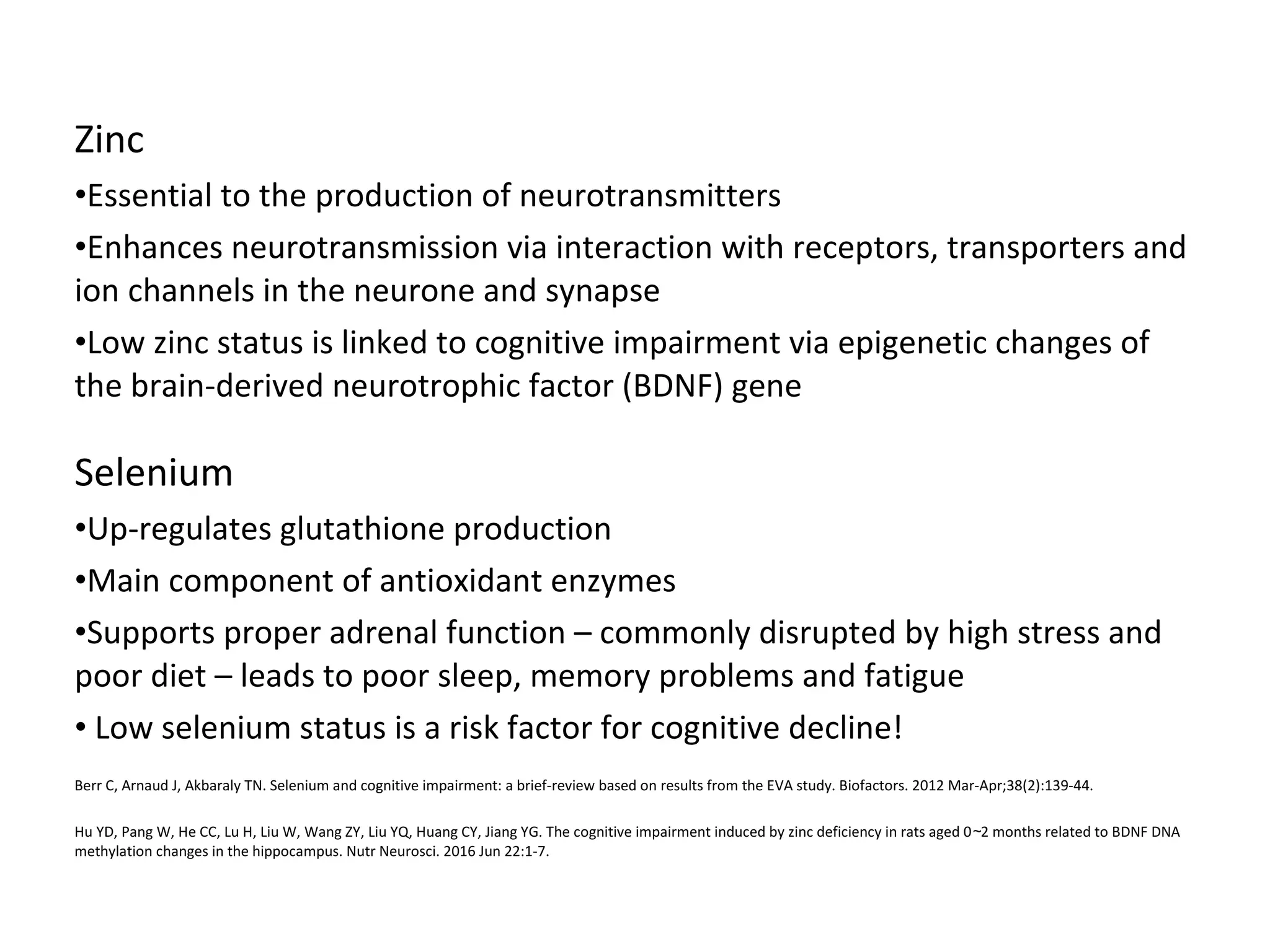 Zinc
•Essential to the production of neurotransmitters
•Enhances neurotransmission via interaction with receptors, transporters and
ion channels in the neurone and synapse
•Low zinc status is linked to cognitive impairment via epigenetic changes of
the brain-derived neurotrophic factor (BDNF) gene
Selenium
•Up-regulates glutathione production
•Main component of antioxidant enzymes
•Supports proper adrenal function – commonly disrupted by high stress and
poor diet – leads to poor sleep, memory problems and fatigue
• Low selenium status is a risk factor for cognitive decline!
Berr C, Arnaud J, Akbaraly TN. Selenium and cognitive impairment: a brief-review based on results from the EVA study. Biofactors. 2012 Mar-Apr;38(2):139-44.
Hu YD, Pang W, He CC, Lu H, Liu W, Wang ZY, Liu YQ, Huang CY, Jiang YG. The cognitive impairment induced by zinc deficiency in rats aged 0 2 months related to BDNF DNA∼
methylation changes in the hippocampus. Nutr Neurosci. 2016 Jun 22:1-7.
 