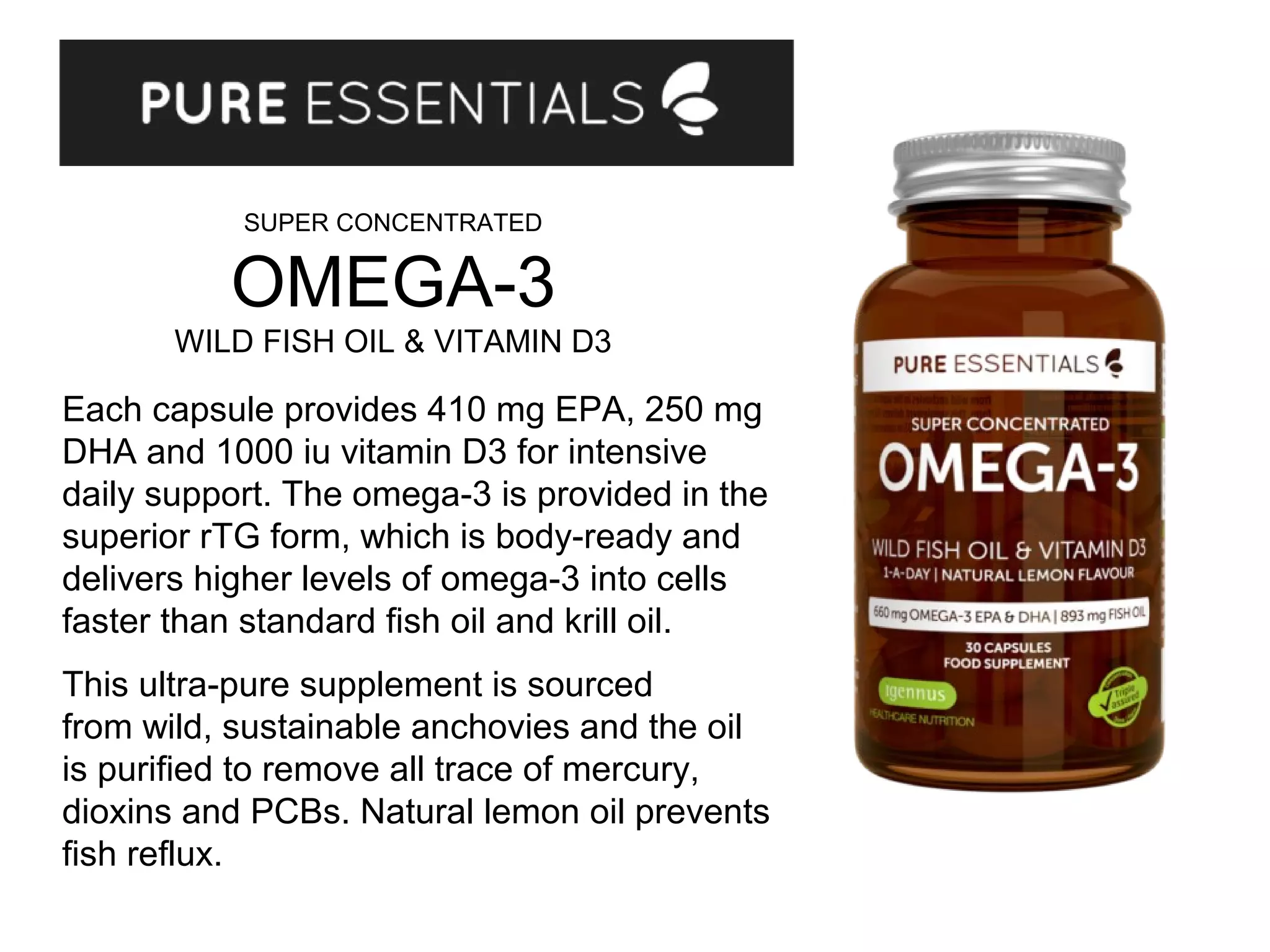 Each capsule provides 410 mg EPA, 250 mg
DHA and 1000 iu vitamin D3 for intensive
daily support. The omega-3 is provided in the
superior rTG form, which is body-ready and
delivers higher levels of omega-3 into cells
faster than standard fish oil and krill oil.
This ultra-pure supplement is sourced
from wild, sustainable anchovies and the oil
is purified to remove all trace of mercury,
dioxins and PCBs. Natural lemon oil prevents
fish reflux.
SUPER CONCENTRATED
OMEGA-3
WILD FISH OIL & VITAMIN D3
 