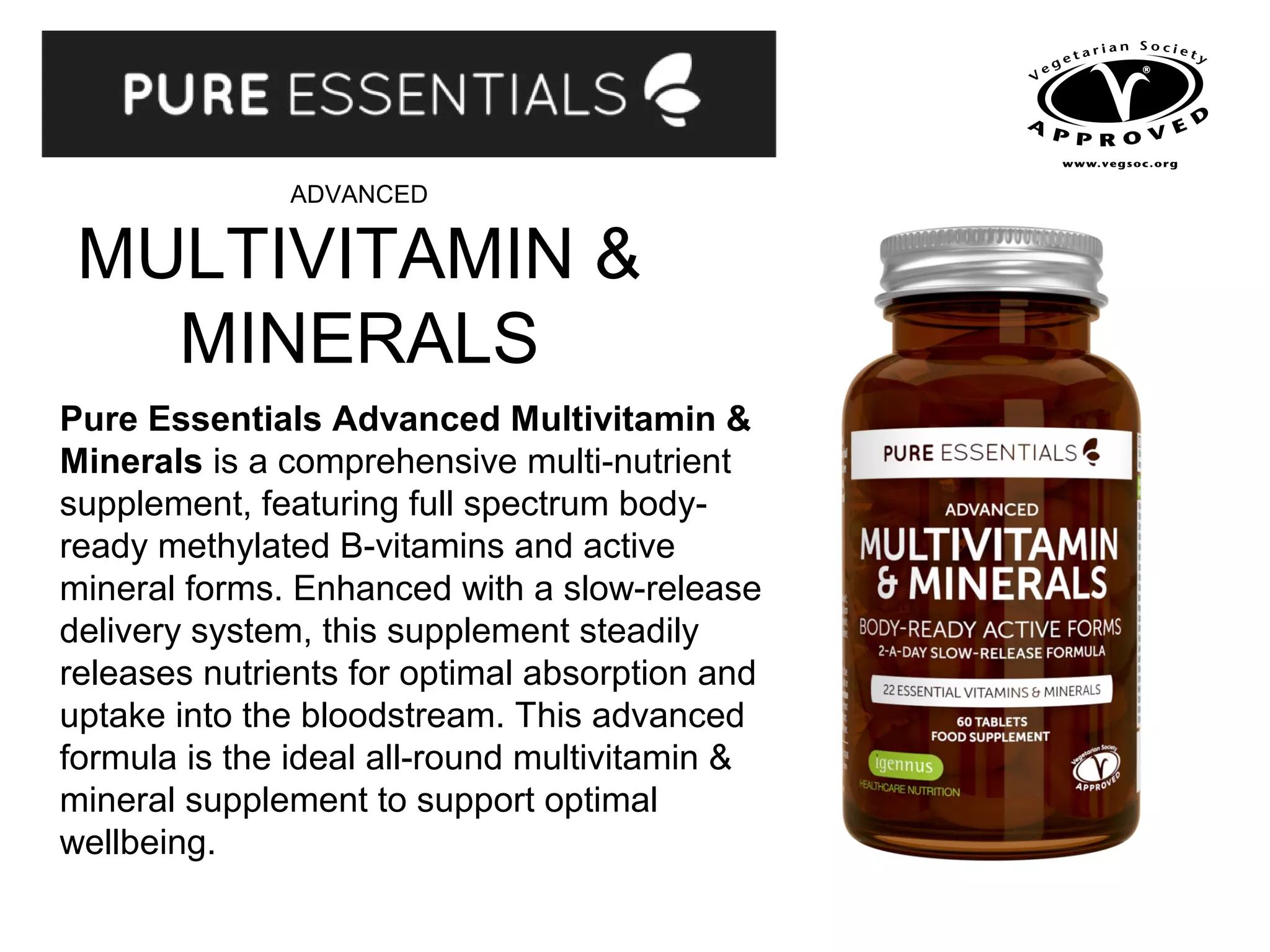 ADVANCED
MULTIVITAMIN &
MINERALS
Pure Essentials Advanced Multivitamin &
Minerals is a comprehensive multi-nutrient
supplement, featuring full spectrum body-
ready methylated B-vitamins and active
mineral forms. Enhanced with a slow-release
delivery system, this supplement steadily
releases nutrients for optimal absorption and
uptake into the bloodstream. This advanced
formula is the ideal all-round multivitamin &
mineral supplement to support optimal
wellbeing.
 
