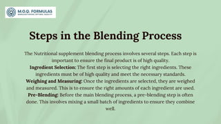 Steps in the Blending Process
The Nutritional supplement blending process involves several steps. Each step is
important to ensure the final product is of high quality.
Ingredient Selection: The first step is selecting the right ingredients. These
ingredients must be of high quality and meet the necessary standards.
Weighing and Measuring: Once the ingredients are selected, they are weighed
and measured. This is to ensure the right amounts of each ingredient are used.
Pre-Blending: Before the main blending process, a pre-blending step is often
done. This involves mixing a small batch of ingredients to ensure they combine
well.
 
