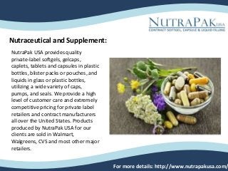 Nutraceutical and Supplement:
For more details: http://www.nutrapakusa.com/
NutraPak USA provides quality
private-label softgels, gelcaps,
caplets, tablets and capsules in plastic
bottles, blister packs or pouches, and
liquids in glass or plastic bottles,
utilizing a wide variety of caps,
pumps, and seals. We provide a high
level of customer care and extremely
competitive pricing for private label
retailers and contract manufacturers
all over the United States. Products
produced by NutraPak USA for our
clients are sold in Walmart,
Walgreens, CVS and most other major
retailers.
 