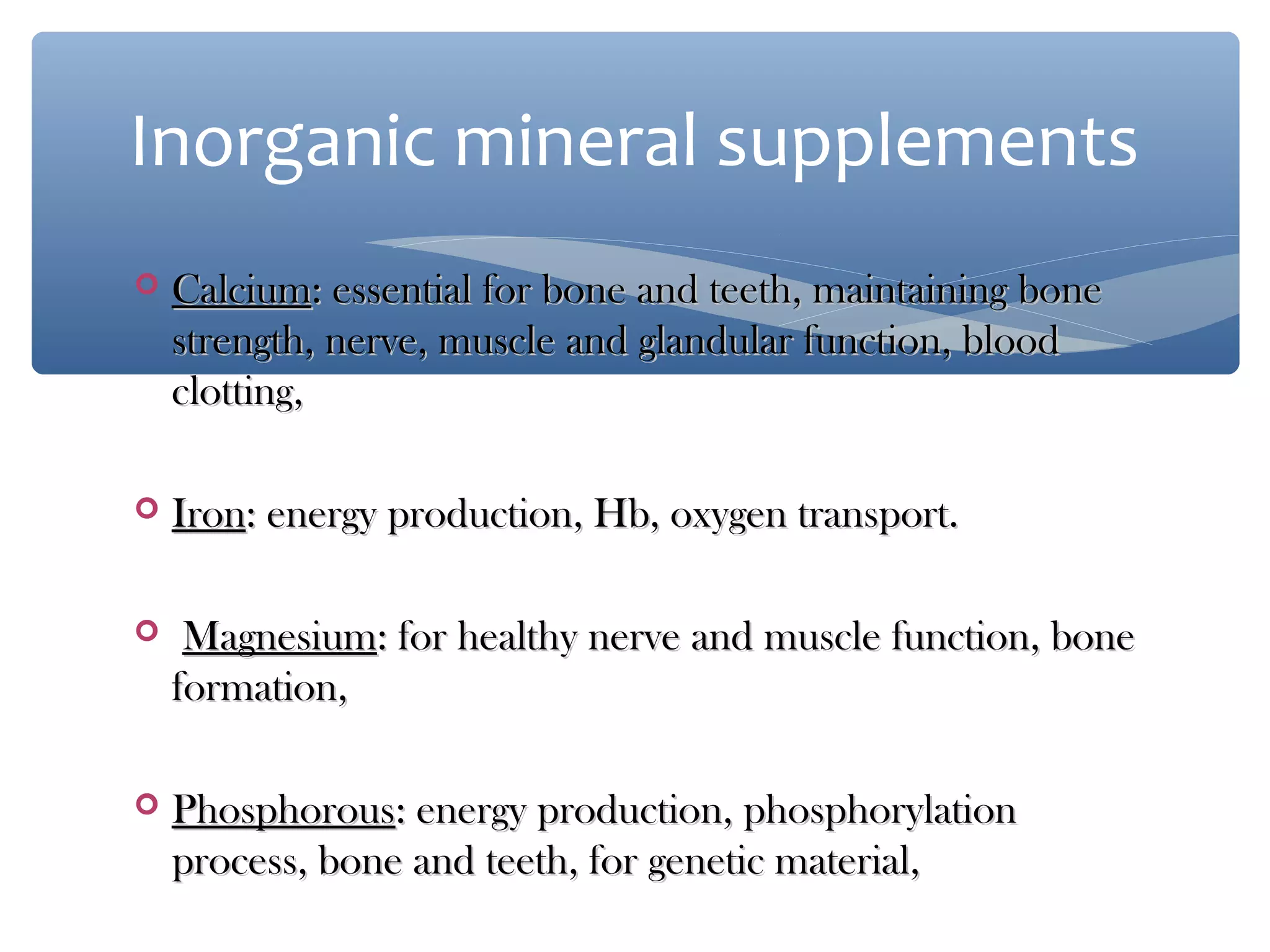 Inorganic mineral supplements


Calcium: essential for bone and teeth, maintaining bone
strength, nerve, muscle and glandular function, blood
clotting,



Iron: energy production, Hb, oxygen transport.



Magnesium: for healthy nerve and muscle function, bone
formation,



Phosphorous: energy production, phosphorylation
process, bone and teeth, for genetic material,

 