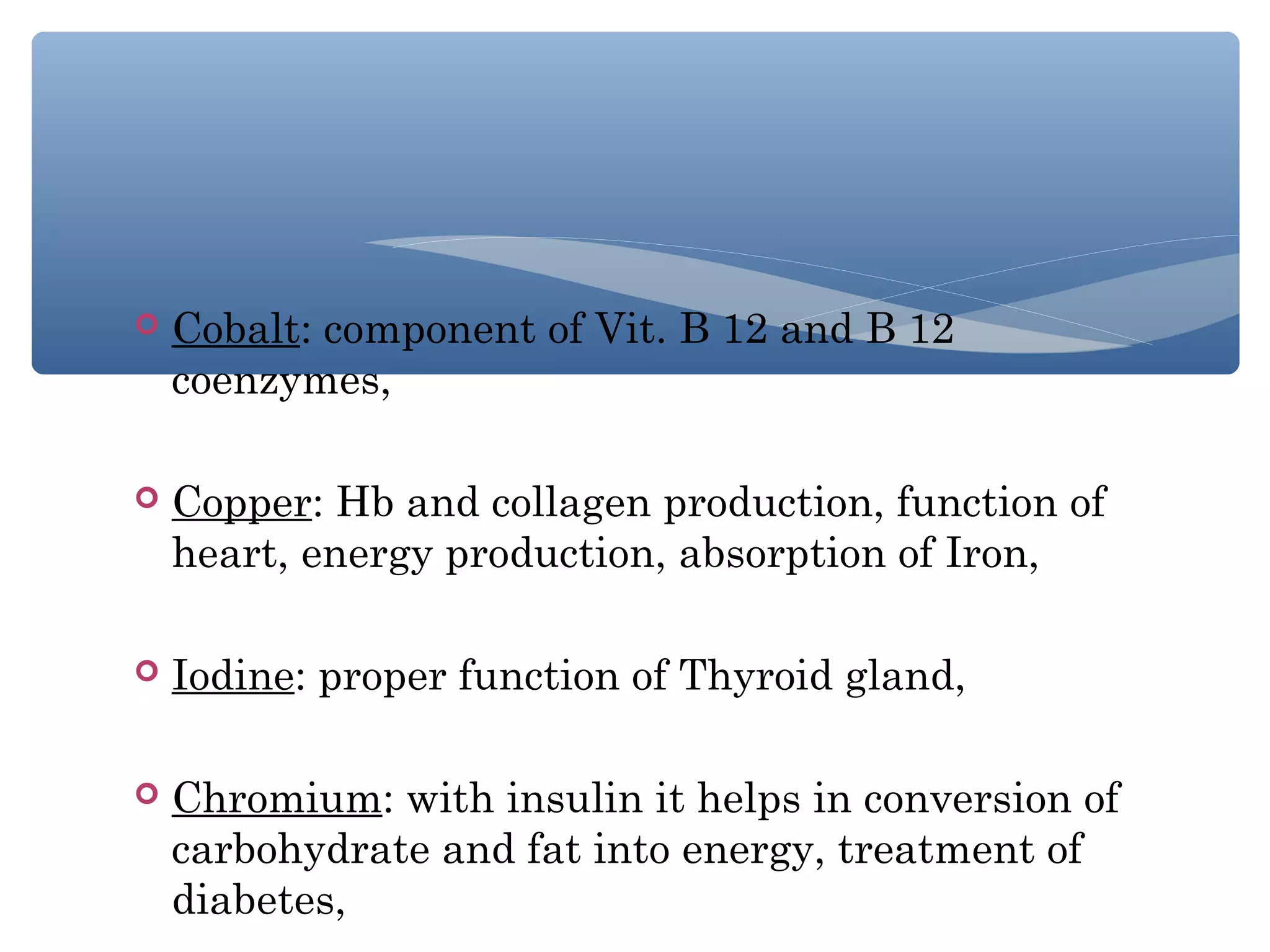 

Cobalt: component of Vit. B 12 and B 12
coenzymes,



Copper: Hb and collagen production, function of
heart, energy production, absorption of Iron,



Iodine: proper function of Thyroid gland,



Chromium: with insulin it helps in conversion of
carbohydrate and fat into energy, treatment of
diabetes,

 