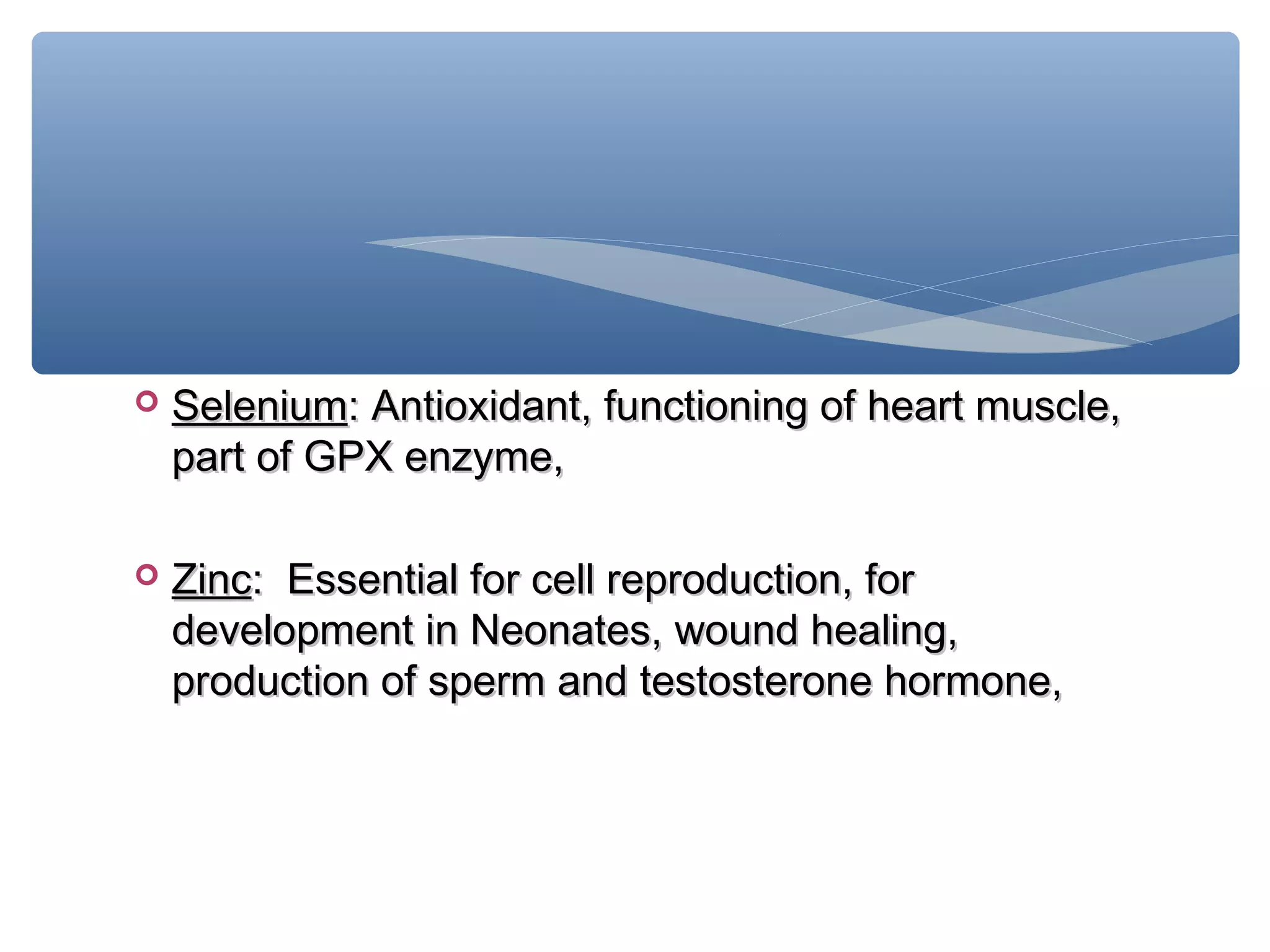 

Selenium: Antioxidant, functioning of heart muscle,
part of GPX enzyme,



Zinc: Essential for cell reproduction, for
development in Neonates, wound healing,
production of sperm and testosterone hormone,

 