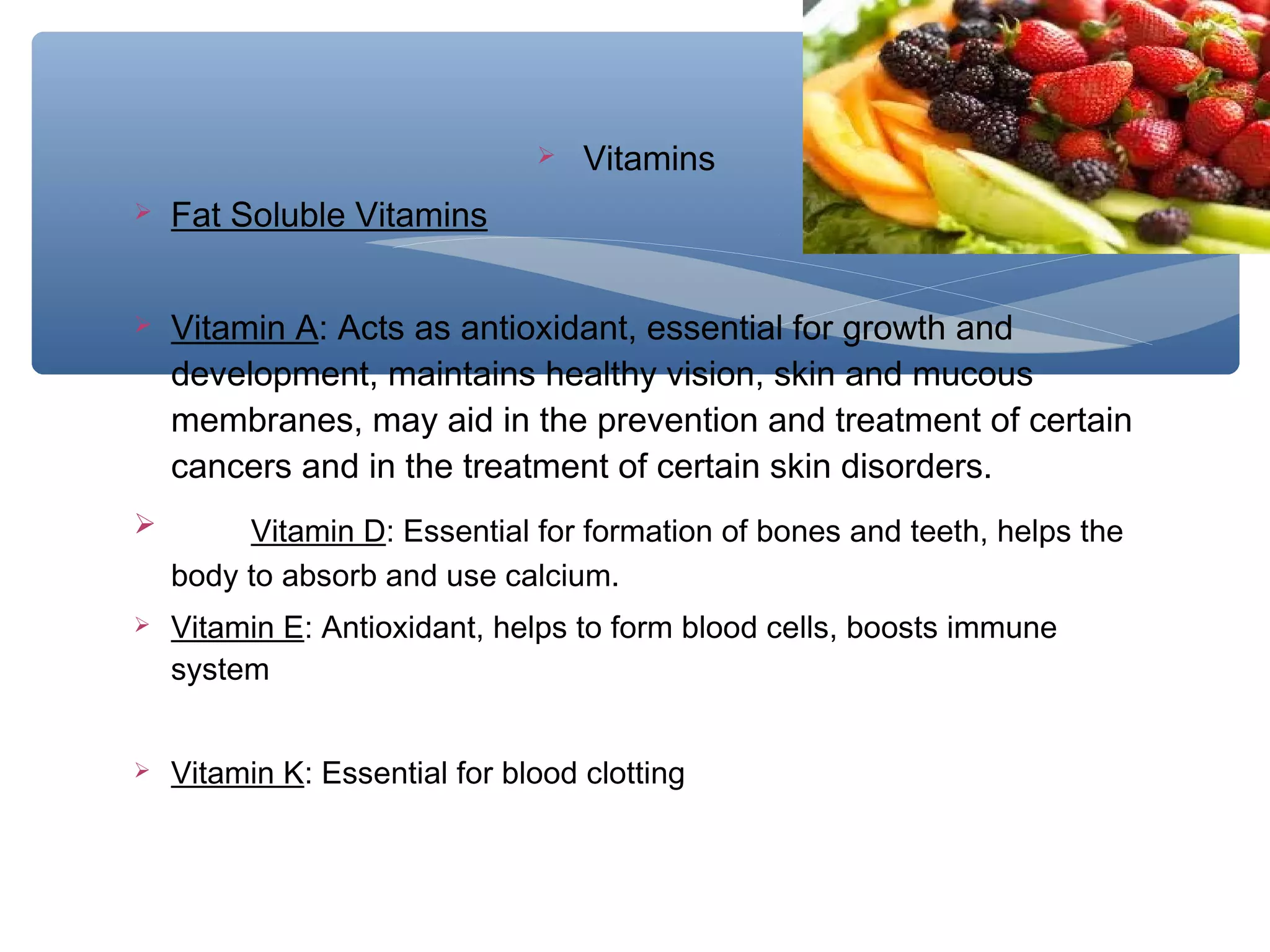 

Vitamins



Fat Soluble Vitamins



Vitamin A: Acts as antioxidant, essential for growth and
development, maintains healthy vision, skin and mucous
membranes, may aid in the prevention and treatment of certain
cancers and in the treatment of certain skin disorders.



Vitamin D: Essential for formation of bones and teeth, helps the
body to absorb and use calcium.



Vitamin E: Antioxidant, helps to form blood cells, boosts immune
system



Vitamin K: Essential for blood clotting

 
