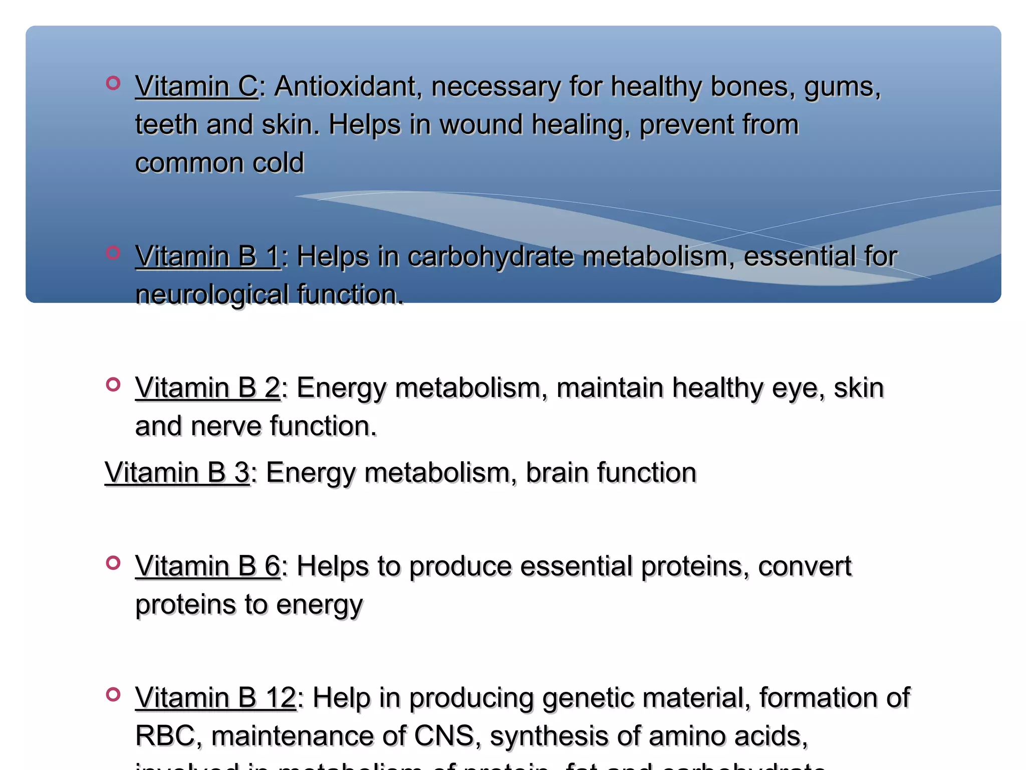 

Vitamin C: Antioxidant, necessary for healthy bones, gums,
teeth and skin. Helps in wound healing, prevent from
common cold



Vitamin B 1: Helps in carbohydrate metabolism, essential for
neurological function.



Vitamin B 2: Energy metabolism, maintain healthy eye, skin
and nerve function.

Vitamin B 3: Energy metabolism, brain function


Vitamin B 6: Helps to produce essential proteins, convert
proteins to energy



Vitamin B 12: Help in producing genetic material, formation of
RBC, maintenance of CNS, synthesis of amino acids,

 