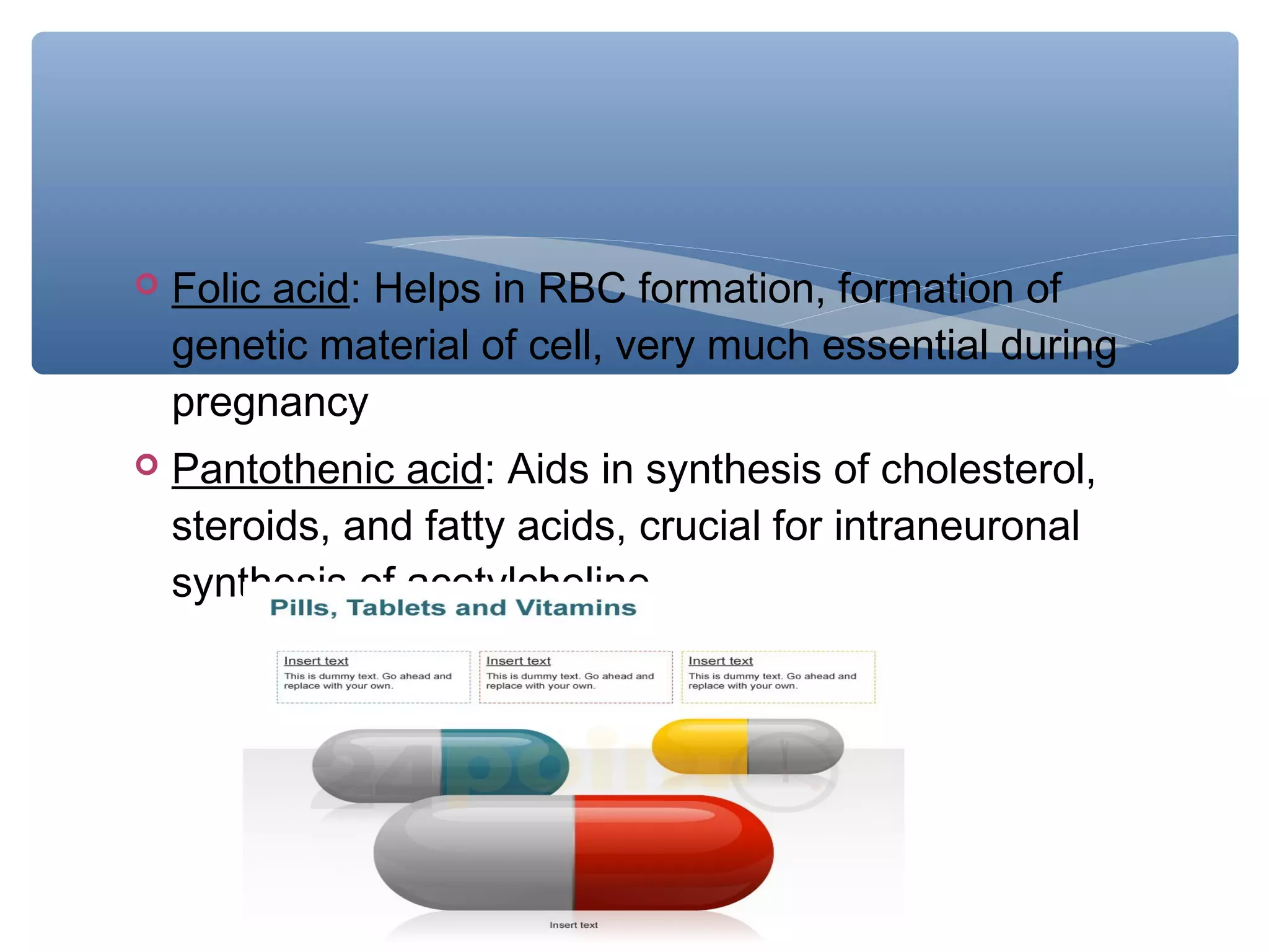 

Folic acid: Helps in RBC formation, formation of
genetic material of cell, very much essential during
pregnancy



Pantothenic acid: Aids in synthesis of cholesterol,
steroids, and fatty acids, crucial for intraneuronal
synthesis of acetylcholine.

 