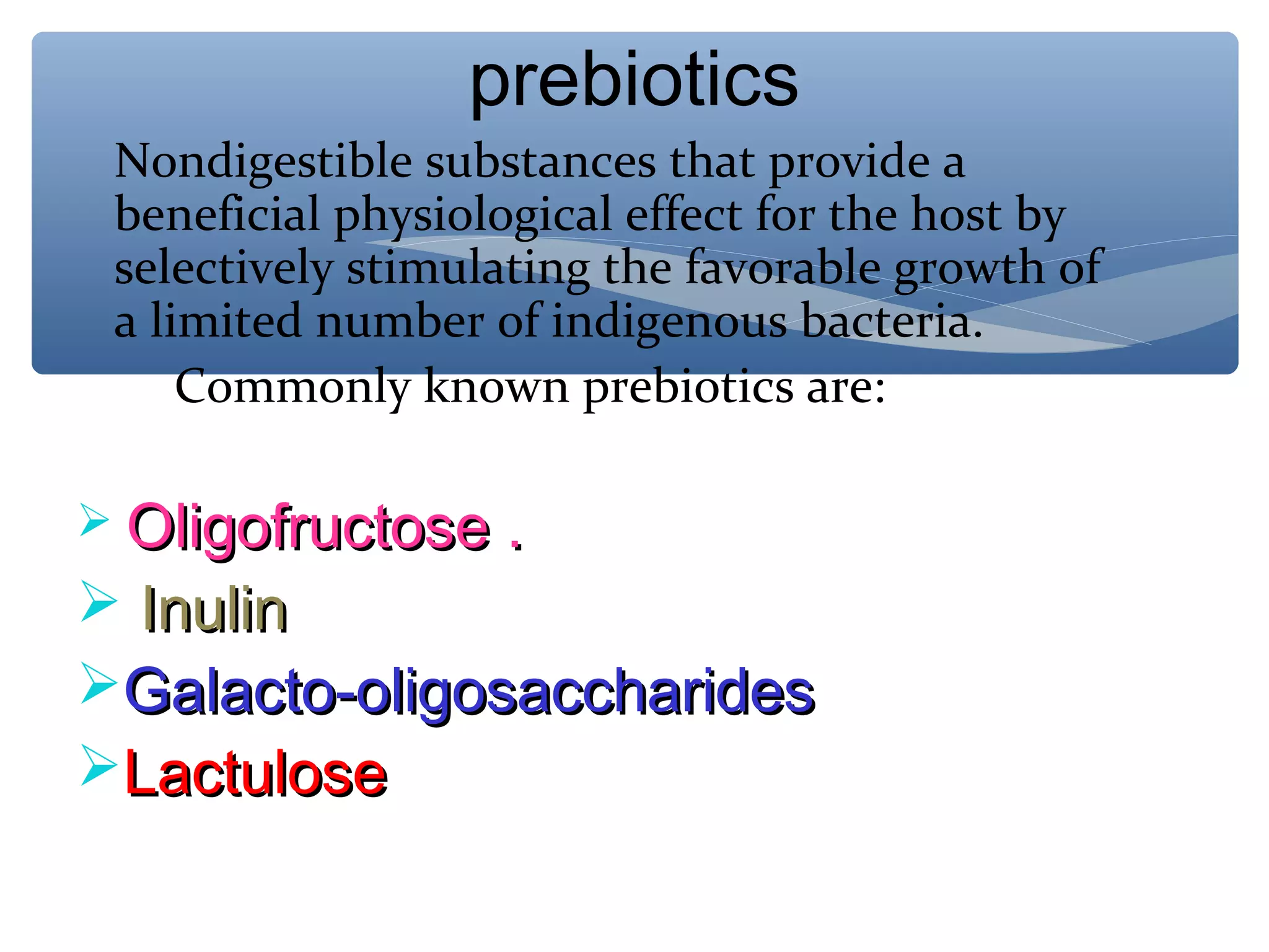 prebiotics
Nondigestible substances that provide a
beneficial physiological effect for the host by
selectively stimulating the favorable growth of
a limited number of indigenous bacteria.
Commonly known prebiotics are:
 Oligofructose .

 Inulin
Galacto-oligosaccharides
Lactulose

 