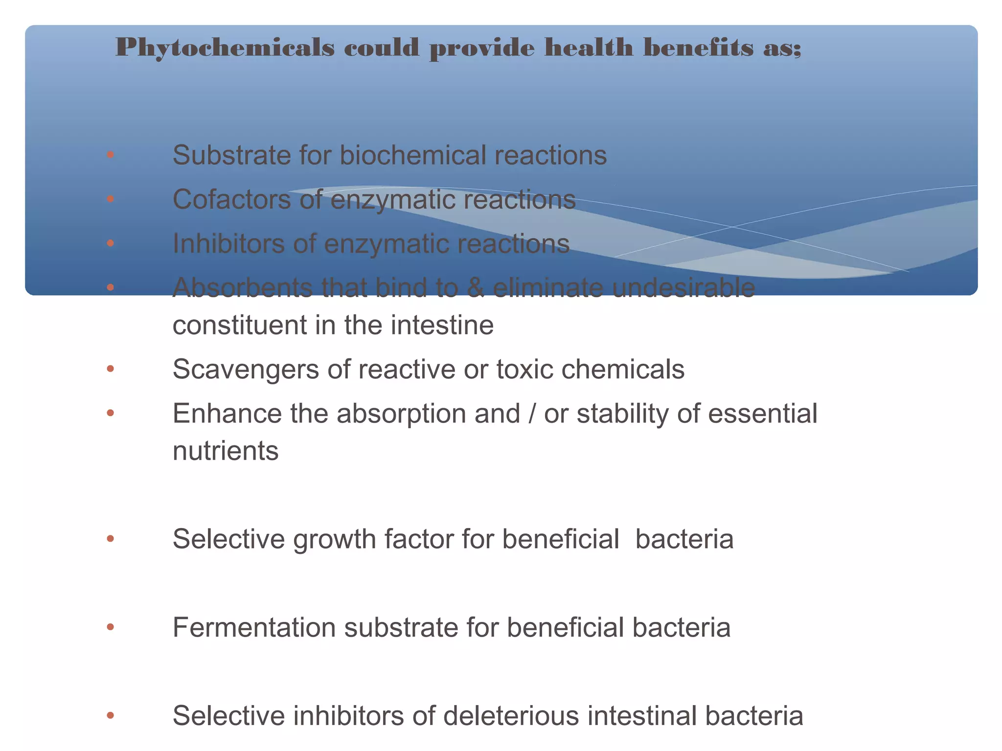 Phytochemicals could provide health benefits as;

•

Substrate for biochemical reactions

•

Cofactors of enzymatic reactions

•

Inhibitors of enzymatic reactions

•

Absorbents that bind to & eliminate undesirable
constituent in the intestine

•

Scavengers of reactive or toxic chemicals

•

Enhance the absorption and / or stability of essential
nutrients

•

Selective growth factor for beneficial bacteria

•

Fermentation substrate for beneficial bacteria

•

Selective inhibitors of deleterious intestinal bacteria

 