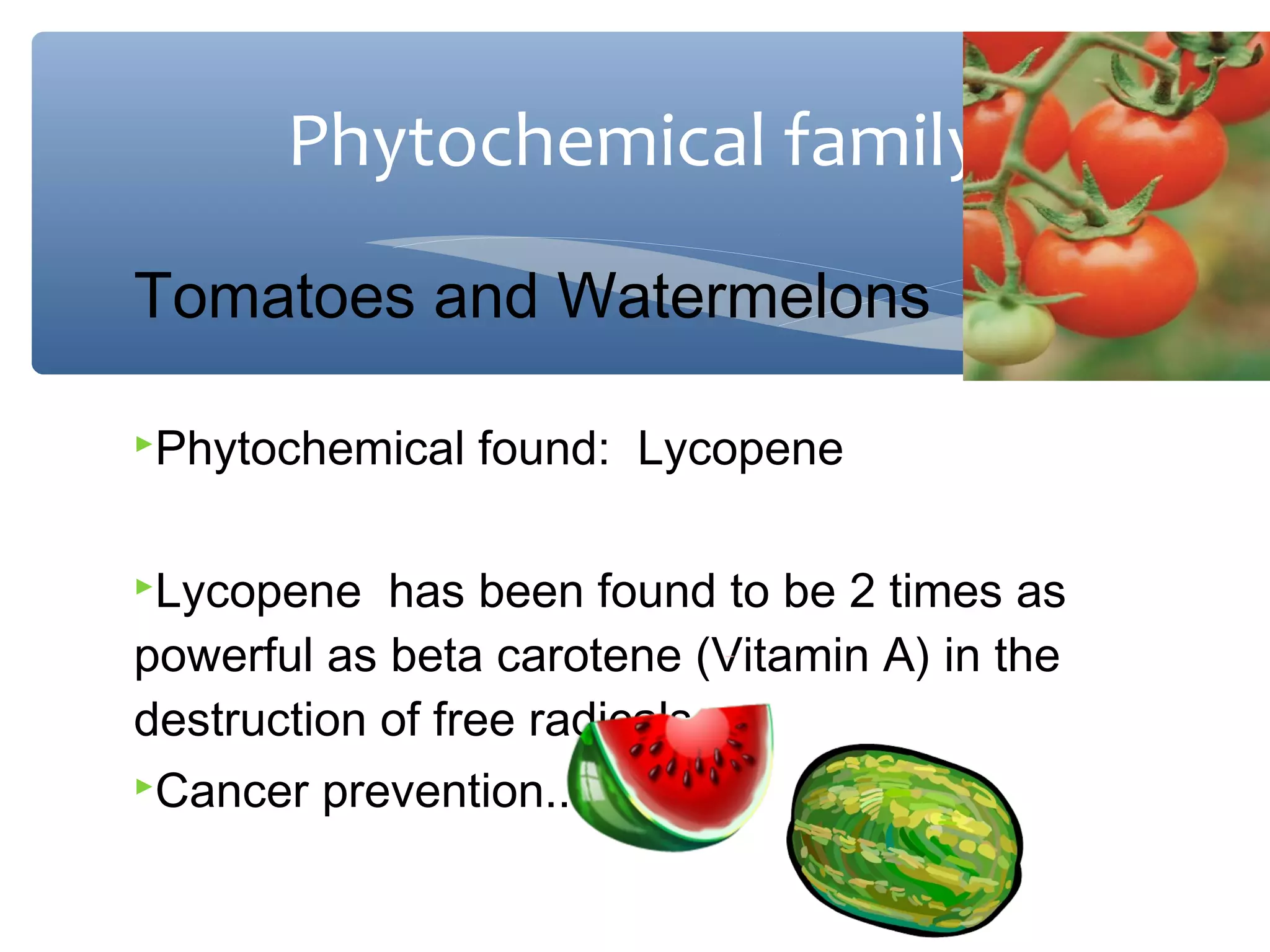 Phytochemical family
Tomatoes and Watermelons
Phytochemical
Lycopene

found: Lycopene

has been found to be 2 times as
powerful as beta carotene (Vitamin A) in the
destruction of free radicals.
Cancer prevention..

 