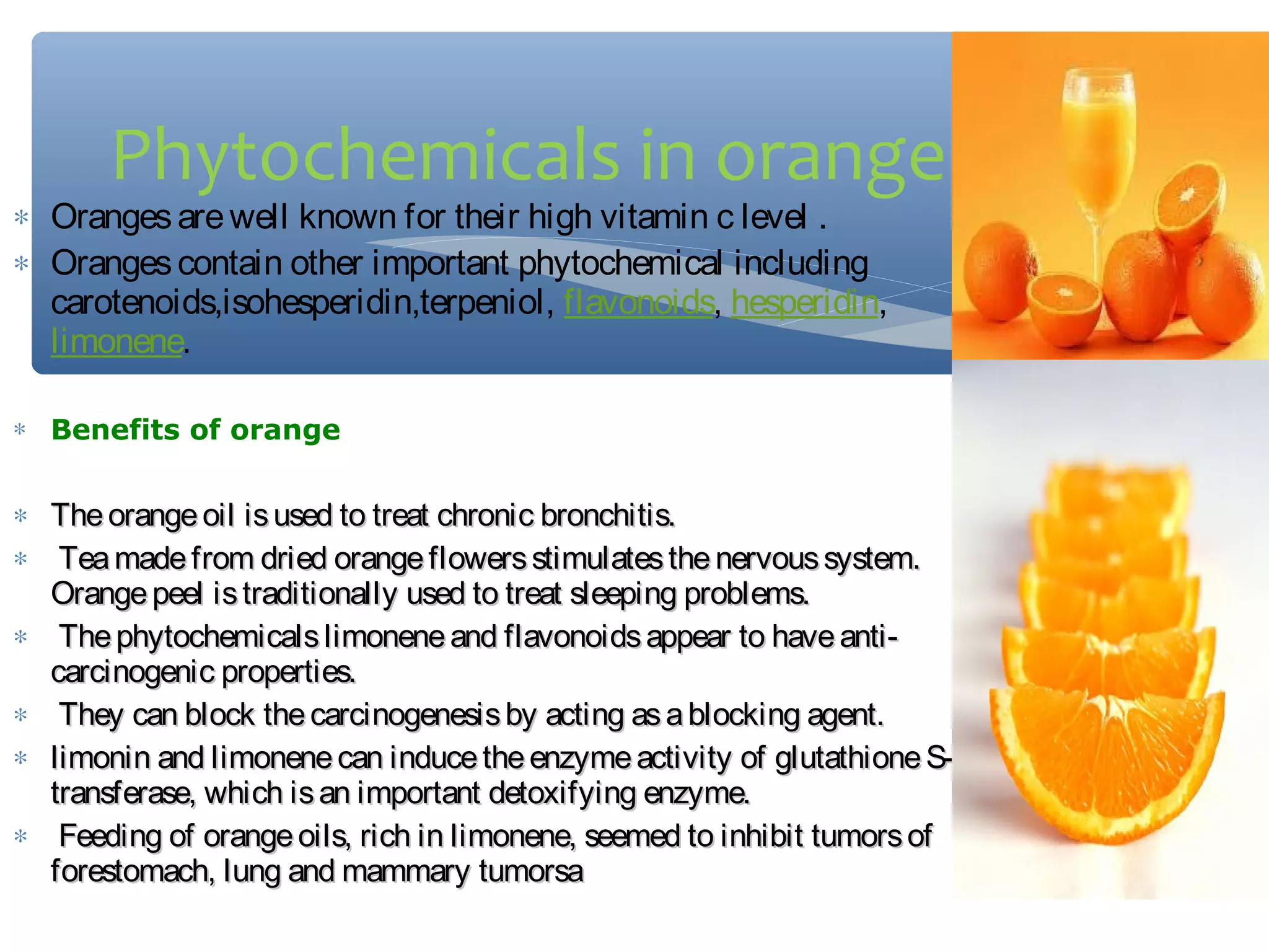 Phytochemicals in orange

∗ Oranges are well known for their high vitamin c level .
∗ Oranges contain other important phytochemical including
carotenoids,isohesperidin,terpeniol, flavonoids, hesperidin, 
limonene.
∗ Benefits of orange

∗ The orange oil is used to treat chronic bronchitis.
∗ Tea made from dried orange flowers stimulates the nervous system.
Orange peel is traditionally used to treat sleeping problems.
∗ The phytochemicals limonene and flavonoids appear to have anticarcinogenic properties.
∗ They can block the carcinogenesis by acting as a blocking agent.
∗ limonin and limonene can induce the enzyme activity of glutathione Stransferase, which is an important detoxifying enzyme.
∗ Feeding of orange oils, rich in limonene, seemed to inhibit tumors of
forestomach, lung and mammary tumorsa

 