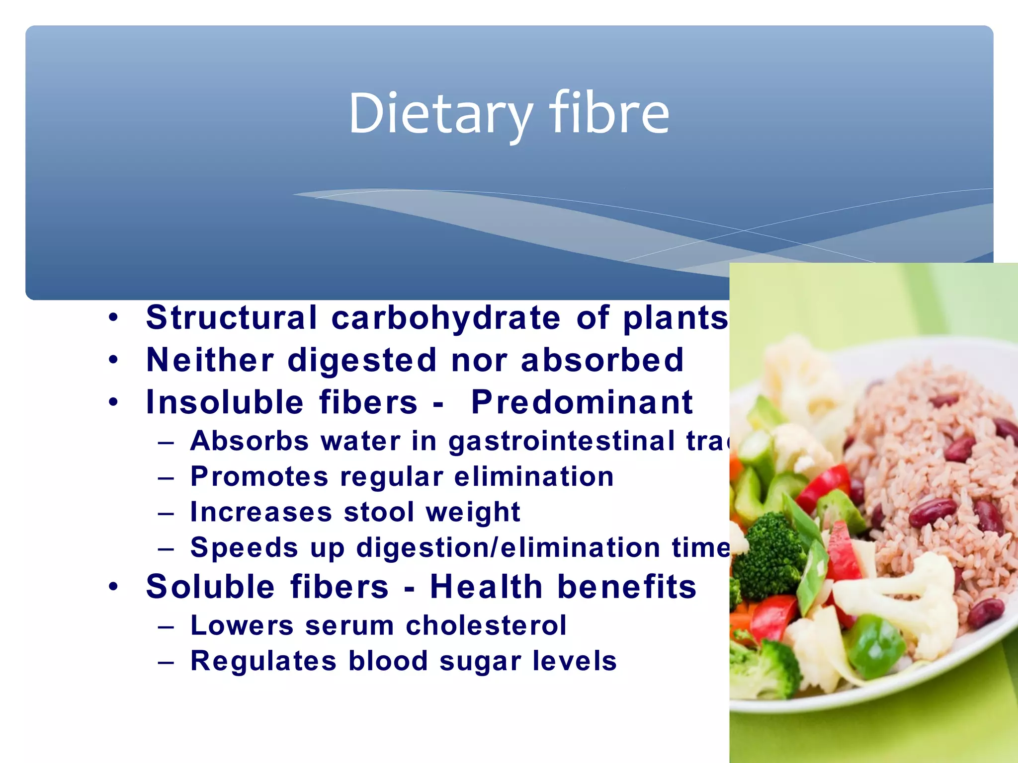 Dietary fibre
• Structural carbohydrate of plants
• Neither digested nor absorbed
• Insoluble fibers - Predominant
–
–
–
–

Absorbs water in gastrointestinal tract
Promotes regular elimination
Increases stool weight
Speeds up digestion/elimination time

• Soluble fibers - Health benefits
– Lowers serum cholesterol
– Regulates blood sugar levels

 