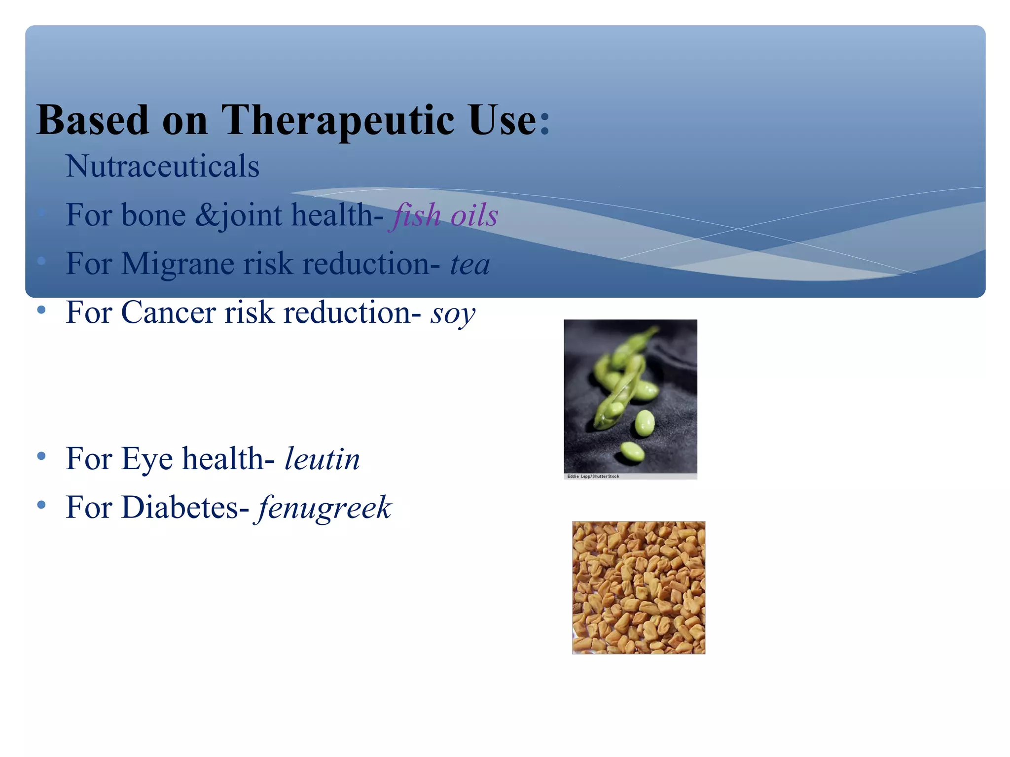 Based on Therapeutic Use:
Nutraceuticals
• For bone &joint health- fish oils
• For Migrane risk reduction- tea
• For Cancer risk reduction- soy

• For Eye health- leutin
• For Diabetes- fenugreek

 