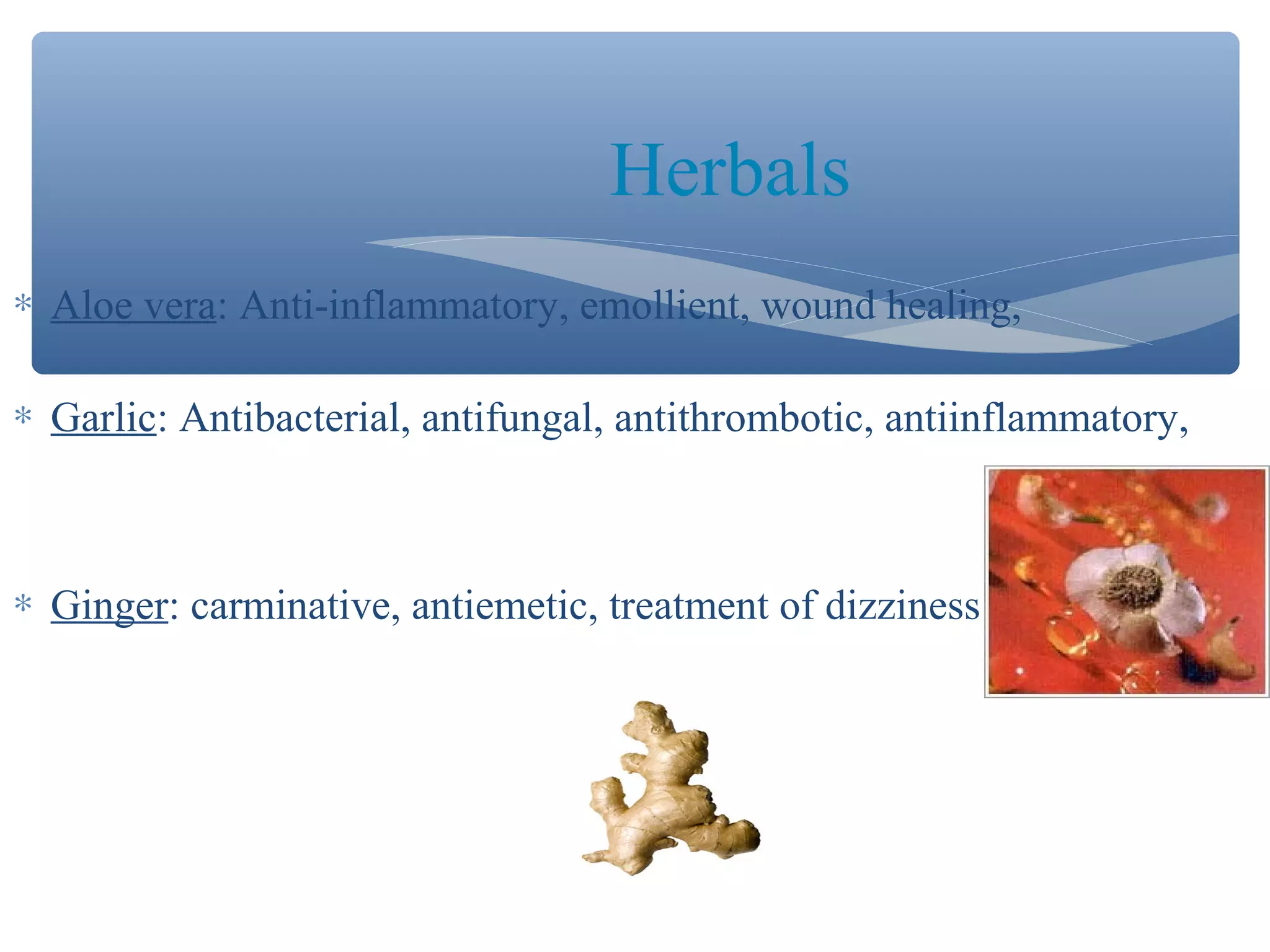 Herbals
∗ Aloe vera: Anti-inflammatory, emollient, wound healing,
∗ Garlic: Antibacterial, antifungal, antithrombotic, antiinflammatory,

∗ Ginger: carminative, antiemetic, treatment of dizziness

 