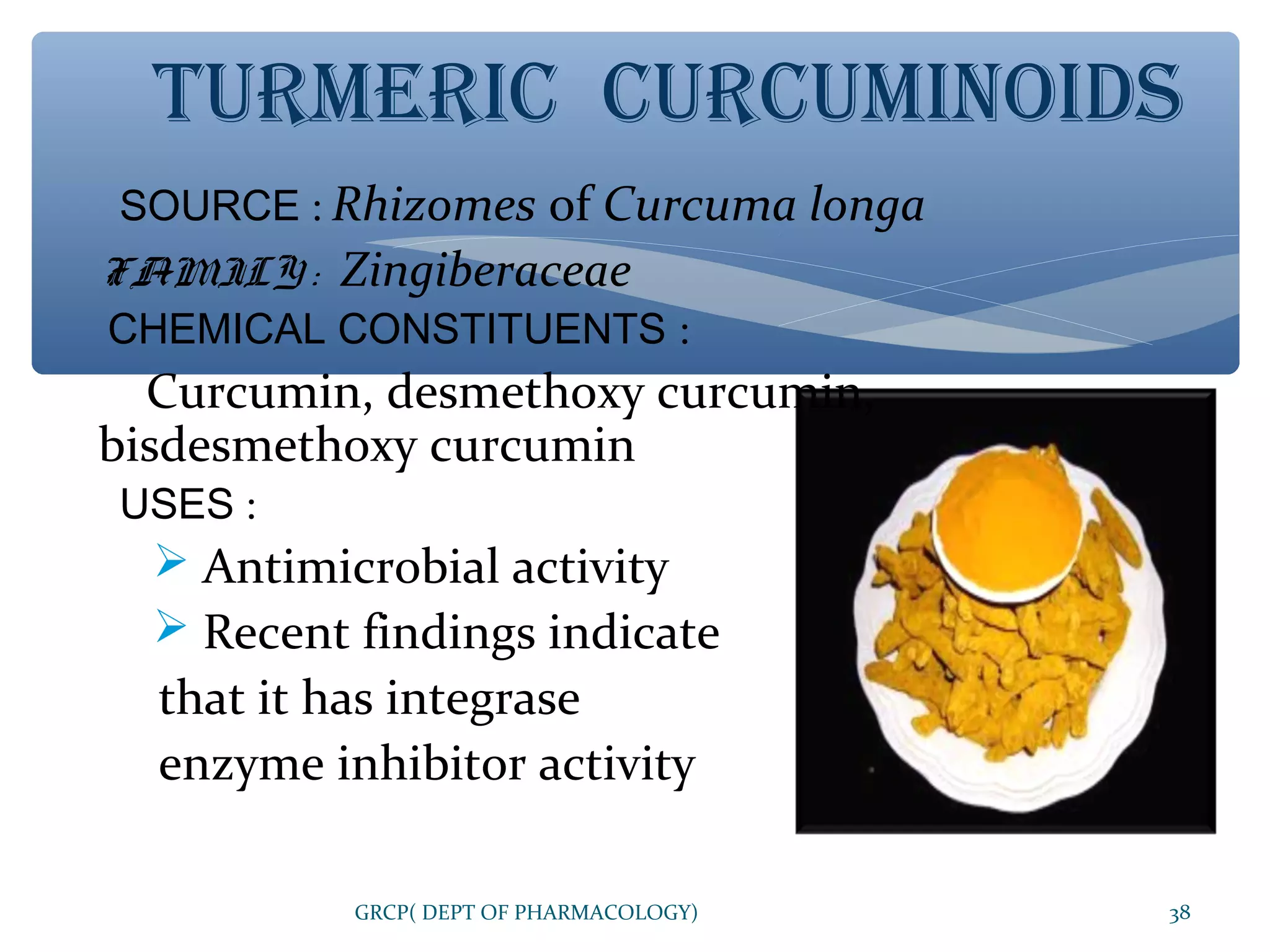 TURMERIC CURCUMINOIDS
SOURCE : Rhizomes of Curcuma longa
FAMILY : Zingiberaceae
CHEMICAL CONSTITUENTS :

Curcumin, desmethoxy curcumin,
bisdesmethoxy curcumin
USES :

 Antimicrobial activity
 Recent findings indicate

that it has integrase
enzyme inhibitor activity
GRCP( DEPT OF PHARMACOLOGY)

38

 