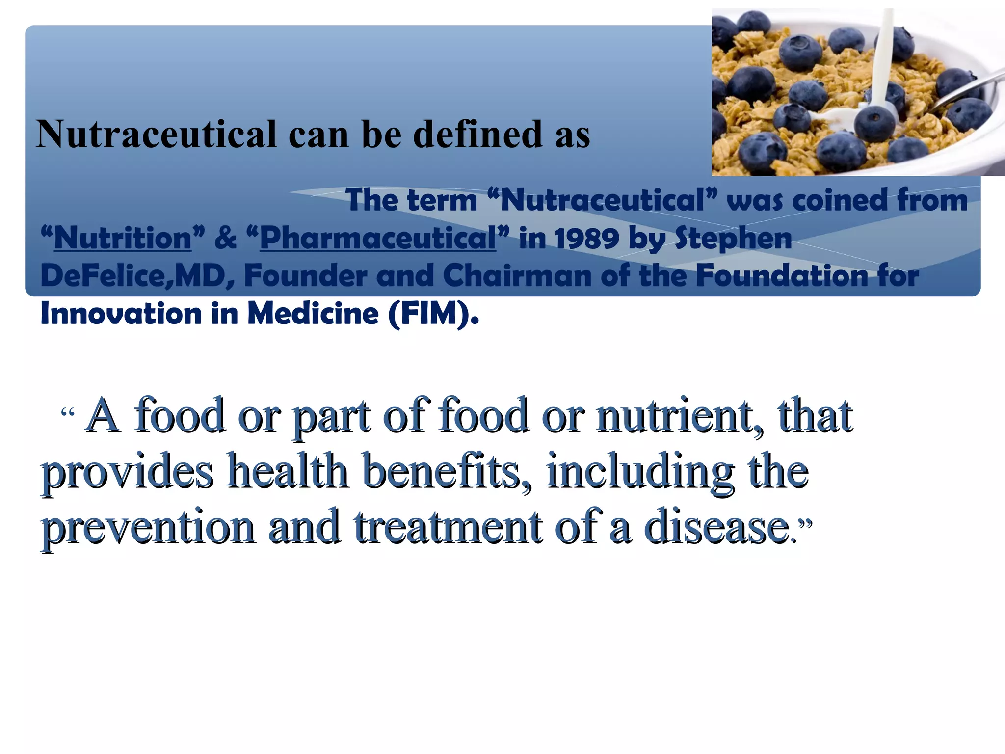 Nutraceutical can be defined as
The term “Nutraceutical” was coined from
“Nutrition” & “Pharmaceutical” in 1989 by Stephen
DeFelice,MD, Founder and Chairman of the Foundation for
Innovation in Medicine (FIM).
“A

food or part of food or nutrient, that
provides health benefits, including the
prevention and treatment of a disease.”

 