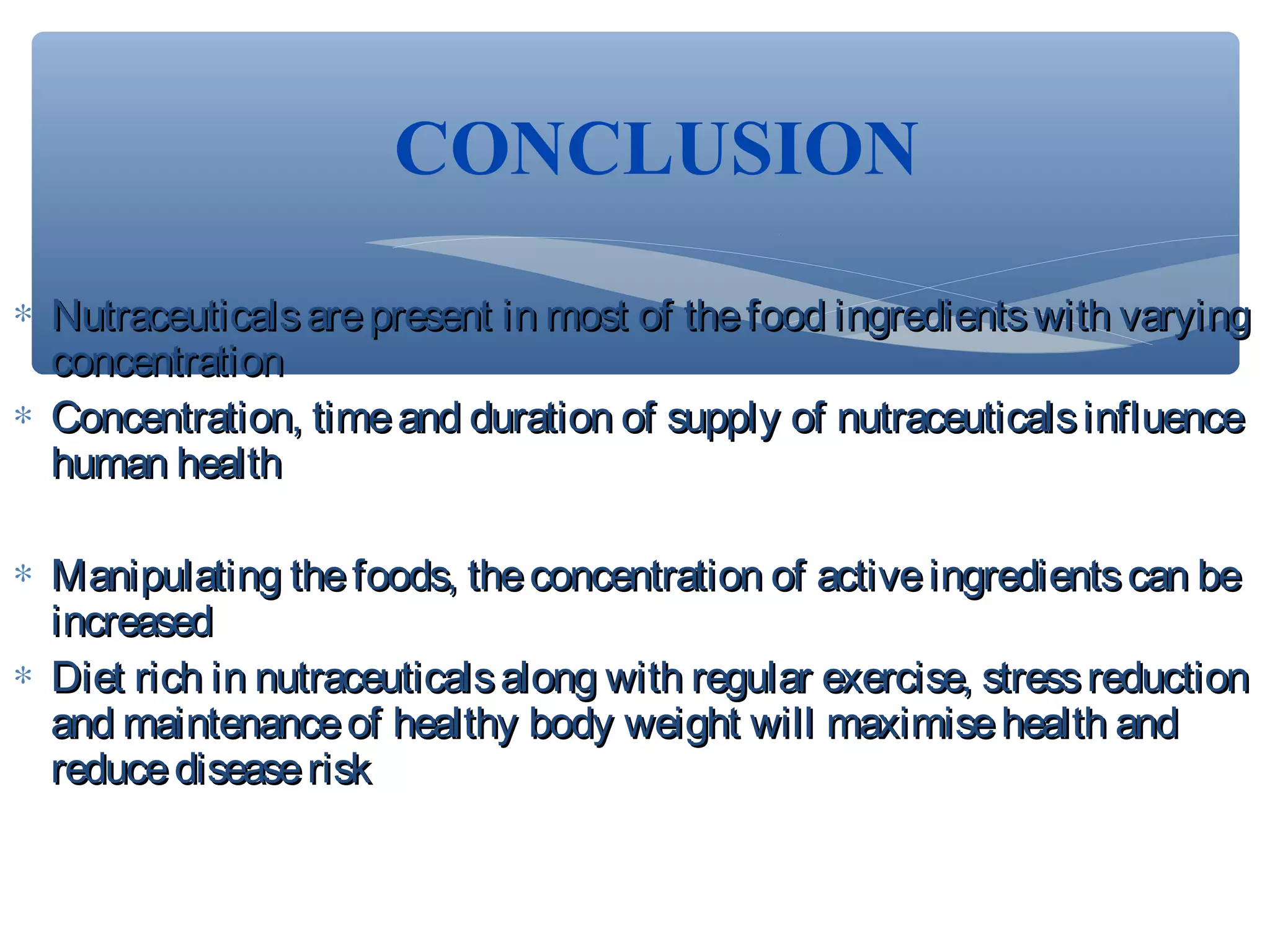 CONCLUSION
∗ Nutraceuticals are present in most of the food ingredients with varying
concentration
∗ Concentration, time and duration of supply of nutraceuticals influence
human health
∗ Manipulating the foods, the concentration of active ingredients can be
increased
∗ Diet rich in nutraceuticals along with regular exercise, stress reduction
and maintenance of healthy body weight will maximise health and
reduce disease risk

 