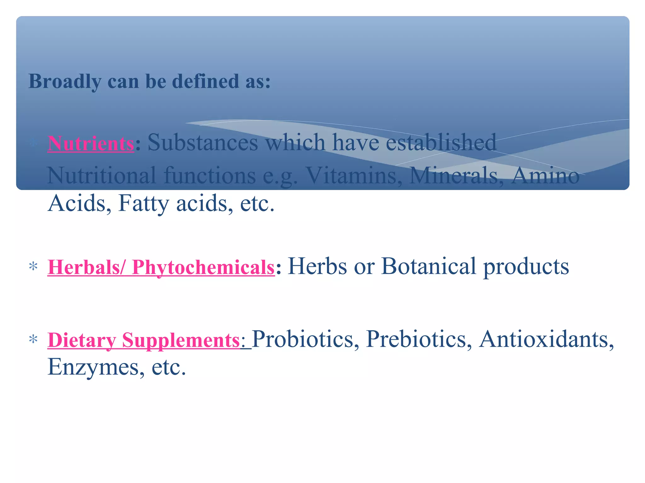 Broadly can be defined as:
∗ Nutrients: Substances which have established

Nutritional functions e.g. Vitamins, Minerals, Amino
Acids, Fatty acids, etc.
∗ Herbals/ Phytochemicals: Herbs or Botanical products
∗ Dietary Supplements: Probiotics, Prebiotics, Antioxidants,

Enzymes, etc.

 