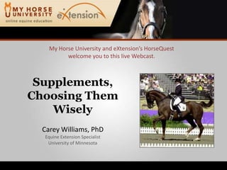 My Horse University and eXtension’sHorseQuestwelcome you to this live Webcast. Supplements, Choosing Them Wisely Carey Williams, PhD Equine Extension Specialist University of Minnesota 