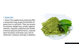 • Green Tea:
• Green Tea supplements (extract) offer
a convenient way to get the benefits of
green tea in a pill form. They are proven
to enhance weight-loss, protect against
arthritis, improve cardiovascular health,
enhance physical performance, improve
brain functions and lower your risk of
Alzheimer’s disease and type II diabetes.
This Photo by Unknown Author is licensed under CC BY
 