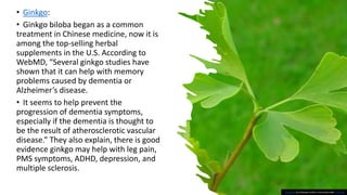 • Ginkgo:
• Ginkgo biloba began as a common
treatment in Chinese medicine, now it is
among the top-selling herbal
supplements in the U.S. According to
WebMD, “Several ginkgo studies have
shown that it can help with memory
problems caused by dementia or
Alzheimer’s disease.
• It seems to help prevent the
progression of dementia symptoms,
especially if the dementia is thought to
be the result of atherosclerotic vascular
disease.” They also explain, there is good
evidence ginkgo may help with leg pain,
PMS symptoms, ADHD, depression, and
multiple sclerosis.
This Photo by Unknown Author is licensed under CC BY-SA
 