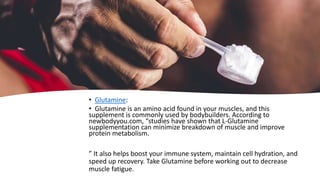 • Glutamine:
• Glutamine is an amino acid found in your muscles, and this
supplement is commonly used by bodybuilders. According to
newbodyyou.com, “studies have shown that L-Glutamine
supplementation can minimize breakdown of muscle and improve
protein metabolism.
” It also helps boost your immune system, maintain cell hydration, and
speed up recovery. Take Glutamine before working out to decrease
muscle fatigue.
 