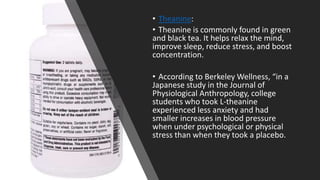 • Theanine:
• Theanine is commonly found in green
and black tea. It helps relax the mind,
improve sleep, reduce stress, and boost
concentration.
• According to Berkeley Wellness, “in a
Japanese study in the Journal of
Physiological Anthropology, college
students who took L-theanine
experienced less anxiety and had
smaller increases in blood pressure
when under psychological or physical
stress than when they took a placebo.
 