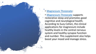• Magnesium Threonate:
• Magnesium Threonate supports
restorative sleep and promotes good
cognitive and neurological health.
According to Suzy Cohen, the clinical
applications for magnesium include
healthy levels in the central nervous
system and healthy synapse function
and number. This supplement also helps
boost your mood and manage stress.
 