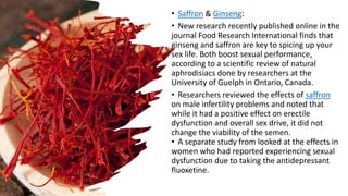• Saffron & Ginseng:
• New research recently published online in the
journal Food Research International finds that
ginseng and saffron are key to spicing up your
sex life. Both boost sexual performance,
according to a scientific review of natural
aphrodisiacs done by researchers at the
University of Guelph in Ontario, Canada.
• Researchers reviewed the effects of saffron
on male infertility problems and noted that
while it had a positive effect on erectile
dysfunction and overall sex drive, it did not
change the viability of the semen.
• A separate study from looked at the effects in
women who had reported experiencing sexual
dysfunction due to taking the antidepressant
fluoxetine.
 