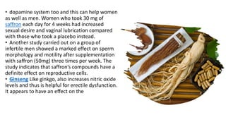 • dopamine system too and this can help women
as well as men. Women who took 30 mg of
saffron each day for 4 weeks had increased
sexual desire and vaginal lubrication compared
with those who took a placebo instead.
• Another study carried out on a group of
infertile men showed a marked effect on sperm
morphology and motility after supplementation
with saffron (50mg) three times per week. The
study indicates that saffron’s compounds have a
definite effect on reproductive cells.
• Ginseng Like ginkgo, also increases nitric oxide
levels and thus is helpful for erectile dysfunction.
It appears to have an effect on the
 