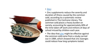 • Zinc:
• Zinc supplements reduce the severity and
duration of illness caused by the common
cold, according to a systematic review
published in The Cochrane Library. The
common cold places a heavy burden on
society, accounting for approximately 40% of
the time taken off work and millions of days of
school missed by children each year.
• The idea that zinc might be effective against
the common cold came from a study carried
out in 1984, which showed that zinc lozenges
could reduce how long symptoms lasted.
 