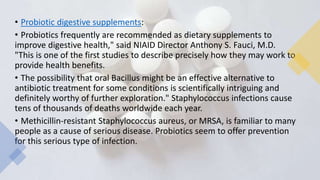 • Probiotic digestive supplements:
• Probiotics frequently are recommended as dietary supplements to
improve digestive health," said NIAID Director Anthony S. Fauci, M.D.
"This is one of the first studies to describe precisely how they may work to
provide health benefits.
• The possibility that oral Bacillus might be an effective alternative to
antibiotic treatment for some conditions is scientifically intriguing and
definitely worthy of further exploration." Staphylococcus infections cause
tens of thousands of deaths worldwide each year.
• Methicillin-resistant Staphylococcus aureus, or MRSA, is familiar to many
people as a cause of serious disease. Probiotics seem to offer prevention
for this serious type of infection.
 