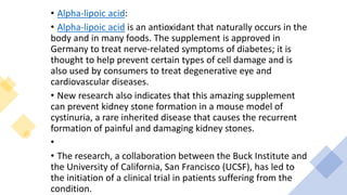 • Alpha-lipoic acid:
• Alpha-lipoic acid is an antioxidant that naturally occurs in the
body and in many foods. The supplement is approved in
Germany to treat nerve-related symptoms of diabetes; it is
thought to help prevent certain types of cell damage and is
also used by consumers to treat degenerative eye and
cardiovascular diseases.
• New research also indicates that this amazing supplement
can prevent kidney stone formation in a mouse model of
cystinuria, a rare inherited disease that causes the recurrent
formation of painful and damaging kidney stones.
•
• The research, a collaboration between the Buck Institute and
the University of California, San Francisco (UCSF), has led to
the initiation of a clinical trial in patients suffering from the
condition.
 