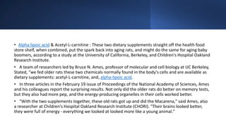 • Alpha lipoic acid & Acetyl-L-carnitine : These two dietary supplements straight off the health food
store shelf, when combined, put the spark back into aging rats, and might do the same for aging baby
boomers, according to a study at the University of California, Berkeley, and Children's Hospital Oakland
Research Institute.
• A team of researchers led by Bruce N. Ames, professor of molecular and cell biology at UC Berkeley,
Stated, "we fed older rats these two chemicals normally found in the body's cells and are available as
dietary supplements: acetyl-L-carnitine, and, alpha-lipoic acid.
• In three articles in the February 19 issue of Proceedings of the National Academy of Sciences, Ames
and his colleagues report the surprising results. Not only did the older rats do better on memory tests,
but they also had more pep, and the energy-producing organelles in their cells worked better.
• "With the two supplements together, these old rats got up and did the Macarena," said Ames, also
a researcher at Children's Hospital Oakland Research Institute (CHORI). "Their brains looked better,
they were full of energy - everything we looked at looked more like a young animal."
 