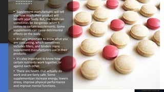 • Supplement manufactures will tell
you how much their product will
benefit your body. But, the truth can
sometimes be dangerous when it
comes to certain supplements. Some
supplements can cause detrimental
effects on the body.
• It's very important to know what you
are consuming, which sometimes
includes fillers, and binders many
supplement manufacturers use in their
products.
• It's also important to know how
certain nutrients work together, or
against each other.
• There are health that actually do
work and are fairly safe. Some
supplementsan increase energy, lowers
stress, improve physical performance
and improve mental functions.
This Photo by Unknown Author is licensed under CC BY
 
