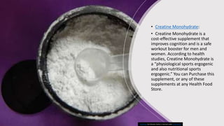 • Creatine Monohydrate:
• Creatine Monohydrate is a
cost-effective supplement that
improves cognition and is a safe
workout booster for men and
women. According to health
studies, Creatine Monohydrate is
a “physiological sports ergogenic
and also nutritional sports
ergogenic.” You can Purchase this
supplement, or any of these
supplements at any Health Food
Store.
This Photo by Unknown Author is licensed under CC BY-SA-NC
 