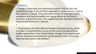 • Omega 3:
• Omega 3 Fatty Acids are commonly found in Fish Oil. But, the
healthiest Omega 3 oils are from vegetable, or grain sources, such as
flax seed oil, or hemp. They have been known to help fight cancer
symptoms and have incredible anti-aging effects on the brain’s
structure and functionality. This supplement has also been known to
help prevent Alzheimer’s disease.
•
• “According to the 2012 National Health Interview Survey, which
included a comprehensive survey on the use of complementary
health approaches in the United States, Omega 3 oil supplements
are the nonvitamin/nonmineral natural product most commonly
taken by both adults and children”.
This Photo by Unknown Author is licensed under CC BY-SA-NC
 