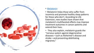 • Melatonin:
• Melatonin helps those who suffer from
insomnia and promote healthy sleep patterns
for those who don’t. According to Life
Extension, new studies have shown that
melatonin’s multifaceted effects may improve
treatment outcomes in cancer patients and
extend their lives.
• They also explain, melatonin guards the
“nervous system against degenerative
diseases—such as Alzheimer’s disease and
stroke—and preventing debilitating
migraines.”
This Photo by Unknown Author is licensed under CC BY-SA-NC
 