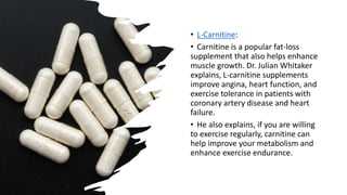 • L-Carnitine:
• Carnitine is a popular fat-loss
supplement that also helps enhance
muscle growth. Dr. Julian Whitaker
explains, L-carnitine supplements
improve angina, heart function, and
exercise tolerance in patients with
coronary artery disease and heart
failure.
• He also explains, if you are willing
to exercise regularly, carnitine can
help improve your metabolism and
enhance exercise endurance.
 