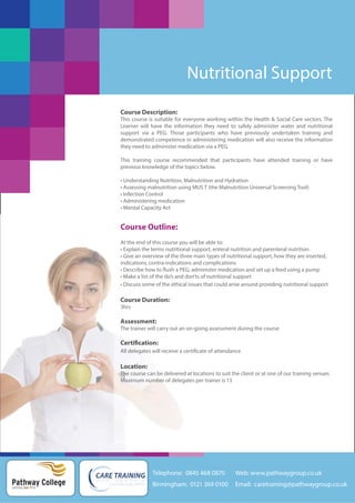 Nutritional Support
Course Description:
This course is suitable for everyone working within the Health & Social Care sectors. The
Learner will have the information they need to safely administer water and nutritional
support via a PEG. Those participants who have previously undertaken training and
demonstrated competence in administering medication will also receive the information
they need to administer medication via a PEG.
This training course recommended that participants have attended training or have
previous knowledge of the topics below.
• Understanding Nutrition, Malnutrition and Hydration
• Assessing malnutrition using MUS T (the Malnutrition Universal Screening Tool)
• Infection Control
• Administering medication
• Mental Capacity Act

Course Outline:
At the end of this course you will be able to:
• Explain the terms nutritional support, enteral nutrition and parenteral nutrition
• Give an overview of the three main types of nutritional support, how they are inserted,
indications, contra-indications and complications
• Describe how to flush a PEG, administer medication and set up a feed using a pump
• Make a list of the do’s and don’ts of nutritional support
• Discuss some of the ethical issues that could arise around providing nutritional support

Course Duration:
3hrs

Assessment:
The trainer will carry out an on-going assessment during the course

Certification:
All delegates will receive a certificate of attendance

Location:
The course can be delivered at locations to suit the client or at one of our training venues
Maximum number of delegates per trainer is 15

Telephone: 0845 468 0870

Pathway College
putting you first

Web: www.pathwaygroup.co.uk

Birmingham: 0121 369 0100

Email: caretraining@pathwaygroup.co.uk

 