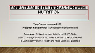 PARENTERAL NUTRITION AND ENTERAL
NUTRITION
Topic Review January, 2023
Presenter: Hamisi Mkindi, M.D,Resident,Internal Medicine
Supervisor: Dr.Hyasinta Jaka (MD,Mmed,MHPE,Ph.D)
Mwanza College of Health and Allied Sciences / ZHRC-Lake zone
& Catholic University of Health and Allied Sciences -Bugando
 