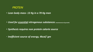 PROTEIN
• Lean body mass- 13 Kg in a 70 Kg man
• Used for essential nitrogenous substances (maintenance & growth)
• Synthesis requires non protein calorie source
• Inefficient source of energy, 4kcal/ gm
 
