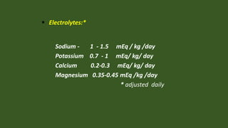  Electrolytes:*
Sodium - 1 - 1.5 mEq / kg /day
Potassium 0.7 - 1 mEq/ kg/ day
Calcium 0.2-0.3 mEq/ kg/ day
Magnesium 0.35-0.45 mEq /kg /day
* adjusted daily
 